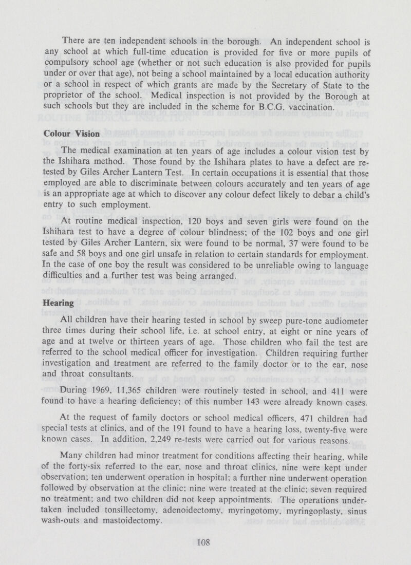 There are ten independent schools in the borough. An independent school is any school at which full-time education is provided for five or more pupils of compulsory school age (whether or not such education is also provided for pupils under or over that age), not being a school maintained by a local education authority or a school in respect of which grants are made by the Secretary of State to the proprietor of the school. Medical inspection is not provided by the Borough at such schools but they are included in the scheme for B.C.G. vaccination. Colour Vision The medical examination at ten years of age includes a colour vision test by the Ishihara method. Those found by the Ishihara plates to have a defect are re tested by Giles Archer Lantern Test. In certain occupations it is essential that those employed are able to discriminate between colours accurately and ten years of age is an appropriate age at which to discover any colour defect likely to debar a child's entry to such employment. At routine medical inspection, 120 boys and seven girls were found on the Ishihara test to have a degree of colour blindness; of the 102 boys and one girl tested by Giles Archer Lantern, six were found to be normal, 37 were found to be safe and 58 boys and one girl unsafe in relation to certain standards for employment. In the case of one boy the result was considered to be unreliable owing to language difficulties and a further test was being arranged. Hearing All children have their hearing tested in school by sweep pure-tone audiometer three times during their school life, i.e. at school entry, at eight or nine years of age and at twelve or thirteen years of age. Those children who fail the test are referred to the school medical officer for investigation. Children requiring further investigation and treatment are referred to the family doctor or to the ear, nose and throat consultants. During 1969, 11,365 children were routinely tested in school, and 411 were found to have a hearing deficiency: of this number 143 were already known cases. At the request of family doctors or school medical officers, 471 children had special tests at clinics, and of the 191 found to have a hearing loss, twenty-five were known cases. In addition, 2,249 re-tests were carried out for various reasons. Many children had minor treatment for conditions affecting their hearing, while of the forty-six referred to the ear. nose and throat clinics, nine were kept under observation: ten underwent operation in hospital: a further nine underwent operation followed by observation at the clinic: nine were treated at the clinic: seven required no treatment: and two children did not keep appointments. The operations under taken included tonsillectomy, adenoidectomy, myringotomy, myringoplasty, sinus wash-outs and mastoidectomy. 108