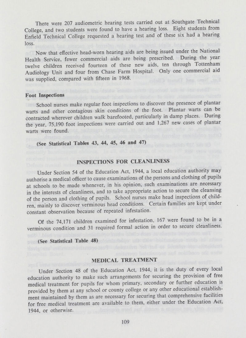There were 207 audiometric hearing tests carried out at Southgate Technical College, and two students were found to have a hearing loss. Eight students from Enfield Technical College requested a hearing test and of these six had a hearing loss. Now that effective head-worn hearing aids are being issued under the National Health Service, fewer commercial aids are being prescribed. During the year twelve children received fourteen of these new aids, ten through Tottenham Audiology Unit and four from Chase Farm Hospital. Only one commercial aid was supplied, compared with fifteen in 1968. Foot Inspections School nurses make regular foot inspections to discover the presence of plantar warts and other contagious skin conditions of the foot. Plantar warts can be contracted wherever children walk barefooted, particularly in damp places. During the year, 75.190 foot inspections were carried out and 1.267 new cases of plantar warts were found. (See Statistical Tables 43, 44, 45, 46 and 47) INSPECTIONS FOR CLEANLINESS Under Section 54 of the Education Act, 1944, a local education authority may authorise a medical officer to cause examinations of the persons and clothing of pupils at schools to be made whenever, in his opinion, such examinations are necessary in the interests of cleanliness, and to take appropriate action to secure the cleansing of the person and clothing of pupils. School nurses make head inspections of child ren, mainly to discover verminous head conditions. Certain families are kept under constant observation because of repeated infestation. Of the 74,171 children examined for infestation, 167 were found to be in a verminous condition and 31 required formal action in order to secure cleanliness. (See Statistical Table 48) MEDICAL TREATMENT Under Section 48 of the Education Act, 1944, it is the duty of every local education authority to make such arrangements for securing the provision of free medical treatment for pupils for whom primary, secondary or further education is provided by them at any school or county college or any other educational establish ment maintained by them as are necessary for securing that comprehensive facilities for free medical treatment are available to them, either under the Education Act, 1944, or otherwise. 109