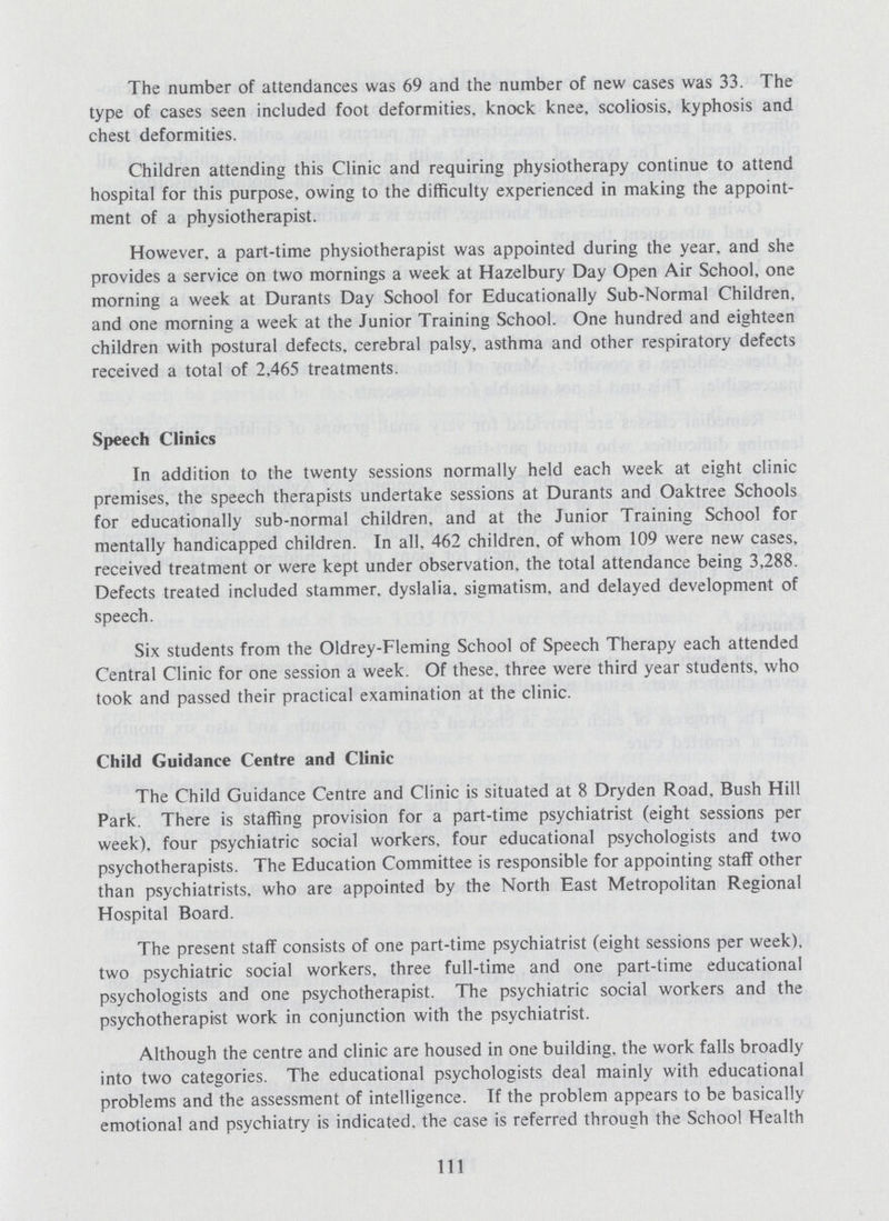 The number of attendances was 69 and the number of new cases was 33. The type of cases seen included foot deformities, knock knee, scoliosis, kyphosis and chest deformities. Children attending this Clinic and requiring physiotherapy continue to attend hospital for this purpose, owing to the difficulty experienced in making the appoint ment of a physiotherapist. However, a part-time physiotherapist was appointed during the year, and she provides a service on two mornings a week at Hazelbury Day Open Air School, one morning a week at Durants Day School for Educationally Sub-Normal Children, and one morning a week at the Junior Training School. One hundred and eighteen children with postural defects, cerebral palsy, asthma and other respiratory defects received a total of 2.465 treatments. Speech Clinics In addition to the twenty sessions normally held each week at eight clinic premises, the speech therapists undertake sessions at Durants and Oaktree Schools for educationally sub-normal children, and at the Junior Training School for mentally handicapped children. In all. 462 children, of whom 109 were new cases, received treatment or were kept under observation, the total attendance being 3,288. Defects treated included stammer, dyslalia, sigmatism, and delayed development of speech. Six students from the Oldrey-Fleming School of Speech Therapy each attended Central Clinic for one session a week. Of these, three were third year students, who took and passed their practical examination at the clinic. Child Guidance Centre and Clinic The Child Guidance Centre and Clinic is situated at 8 Dryden Road, Bush Hill Park. There is staffing provision for a part-time psychiatrist (eight sessions per week), four psychiatric social workers, four educational psychologists and two psychotherapists. The Education Committee is responsible for appointing staff other than psychiatrists, who are appointed by the North East Metropolitan Regional Hospital Board. The present staff consists of one part-time psychiatrist (eight sessions per week), two psychiatric social workers, three full-time and one part-time educational psychologists and one psychotherapist. The psychiatric social workers and the psychotherapist work in conjunction with the psychiatrist. Although the centre and clinic are housed in one building, the work falls broadly into two categories. The educational psychologists deal mainly with educational problems and the assessment of intelligence. If the problem appears to be basically emotional and psychiatry is indicated, the case is referred through the School Health 111