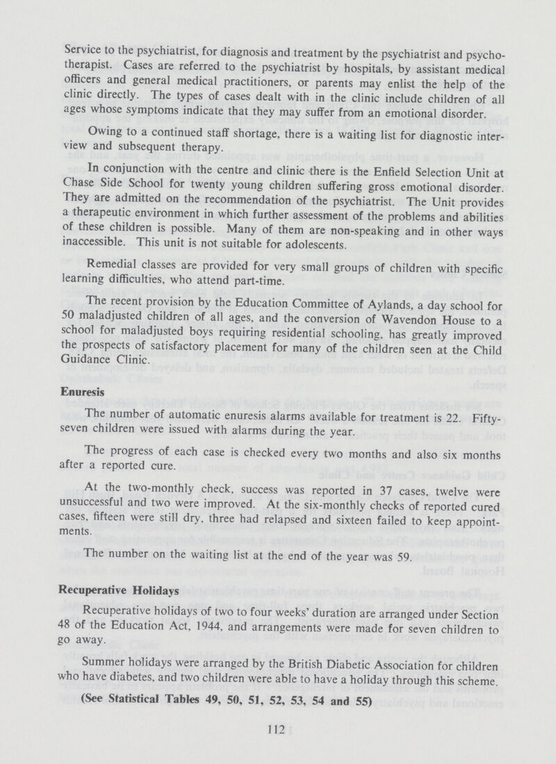 Service to the psychiatrist, for diagnosis and treatment by the psychiatrist and psycho therapist. Cases are referred to the psychiatrist by hospitals, by assistant medical officers and general medical practitioners, or parents may enlist the help of the clinic directly. The types of cases dealt with in the clinic include children of all ages whose symptoms indicate that they may suffer from an emotional disorder. Owing to a continued staff shortage, there is a waiting list for diagnostic inter view and subsequent therapy. In conjunction with the centre and clinic there is the Enfield Selection Unit at Chase Side School for twenty young children suffering gross emotional disorder. They are admitted on the recommendation of the psychiatrist. The Unit provides a therapeutic environment in which further assessment of the problems and abilities of these children is possible. Many of them are non-speaking and in other ways inaccessible. This unit is not suitable for adolescents. Remedial classes are provided for very small groups of children with specific learning difficulties, who attend part-time. The recent provision by the Education Committee of Aylands, a day school for 50 maladjusted children of all ages, and the conversion of Wavendon House to a school for maladjusted boys requiring residential schooling, has greatly improved the prospects of satisfactory placement for many of the children seen at the Child Guidance Clinic. Enuresis The number of automatic enuresis alarms available for treatment is 22. Fifty seven children were issued with alarms during the year. The progress of each case is checked every two months and also six months after a reported cure. At the two-monthly check, success was reported in 37 cases, twelve were unsuccessful and two were improved. At the six-monthly checks of reported cured cases, fifteen were still dry, three had relapsed and sixteen failed to keep appoint ments. The number on the waiting list at the end of the year was 59. Recuperative Holidays Recuperative holidays of two to four weeks' duration are arranged under Section 48 of the Education Act, 1944, and arrangements were made for seven children to go away. Summer holidays were arranged by the British Diabetic Association for children who have diabetes, and two children were able to have a holiday through this scheme. (See Statistical Tables 49, 50, 51, 52, 53, 54 and 55) 112