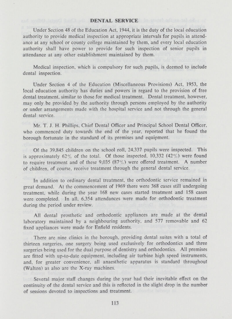 DENTAL SERVICE Under Section 48 of the Education Act, 1944, it is the duty of the local education authority to provide medical inspection at appropriate intervals for pupils in attend ance at any school or county college maintained by them, and every local education authority shall have power to provide for such inspection of senior pupils in attendance at any other establishment maintained by them. Medical inspection, which is compulsory for such pupils, is deemed to include dental inspection. Under Section 4 of the Education (Miscellaneous Provisions) Act, 1953, the local education authority has duties and powers in regard to the provision of free dental treatment, similar to those for medical treatment. Dental treatment, however, may only be provided by the authority through persons employed by the authority or under arrangements made with the hospital service and not through the general dental service. Mr. T. J. H. Phillips, Chief Dental Officer and Principal School Dental Officer, who commenced duty towards the end of the year, reported that he found the borough fortunate in the standard of its premises and equipment. Of the 39.845 children on the school roll, 24.337 pupils were inspected. This is approximately 62% of the total. Of those inspected. 10,332 (42%) were found to require treatment and of these 9,035 (87%) were offered treatment. A number of children, of course, receive treatment through the general dental service. In addition to ordinary dental treatment, the orthodontic service remained in great demand. At the commencement of 1969 there were 368 cases still undergoing treatment, while during the year 168 new cases started treatment and 158 cases were completed. In all. 6.354 attendances were made for orthodontic treatment during the period under review. All dental prosthetic and orthodontic appliances are made at the dental laboratory maintained by a neighbouring authority, and 577 removable and 62 fixed appliances were made for Enfield residents. There are nine clinics in the borough, providing dental suites with a total of thirteen surgeries, one surgery being used exclusively for orthodontics and three surgeries being used for the dual purpose of dentistry and orthodontics. All premises are fitted with up-to-date equipment, including air turbine high speed instruments, and, for greater convenience, all anaesthetic apparatus is standard throughout (Walton) as also are the X-ray machines. Several major staff changes during the year had their inevitable effect on the continuity of the dental service and this is reflected in the slight drop in the number of sessions devoted to inspections and treatment. 113