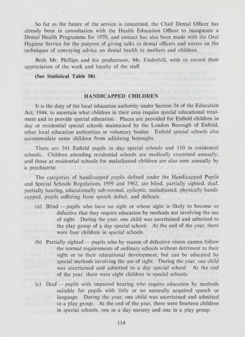 So far as the future of the service is concerned, the Chief Dental Officer has already been in consultation with the Health Education Officer to inaugurate a Dental Health Programme for 1970, and contact has also been made with the Oral Hygiene Service for the purpose of giving talks to dental officers and nurses on the techniques of conveying advice on dental health to mothers and children. Both Mr. Phillips and his predecessor, Mr. Underhill, wish to record their appreciation of the work and loyalty of the staff. (See Statistical Table 56) HANDICAPPED CHILDREN It is the duty of the local education authority under Section 34 of the Education Act, 1944, to ascertain what children in their area require special educational treat ment and to provide special education. Places are provided for Enfield children in day or residential special schools maintained by the London Borough of Enfield, other local education authorities or voluntary bodies. Enfield special schools also accommodate some children from adjoining boroughs. There are 341 Enfield pupils in day special schools and 110 in residential schools. Children attending residential schools are medically examined annually, and those at residential schools for maladjusted children are also seen annually by a psychiatrist. The categories of handicapped pupils defined under the Handicapped Pupils and Special Schools Regulations 1959 and 1962, are blind, partially sighted, deaf, partially hearing, educationally sub-normal, epileptic, maladjusted, physically handi capped, pupils suffering from speech defect, and delicate. (a) Blind — pupils who have no sight or whose sight is likely to become so defective that they require education by methods not involving the use of sight. During the year, one child was ascertained and admitted to the play group of a day special school. At the end of the year, there were four children in special schools. (b) Partially sighted — pupils who by reason of defective vision cannot follow the normal requirements of ordinary schools without detriment to their sight or to their educational development, but can be educated by special methods involving the use of sight. During the year, one child was ascertained and admitted to a day special school. At the end of the year, there were eight children in special schools. (c) Deaf — pupils with impaired hearing who require education by methods suitable for pupils with little or no naturally acquired speech or language. During the year, one child was ascertained and admitted to a play group. At the end of the year, there were fourteen children in special schools, one in a day nursery and one in a play group. 114