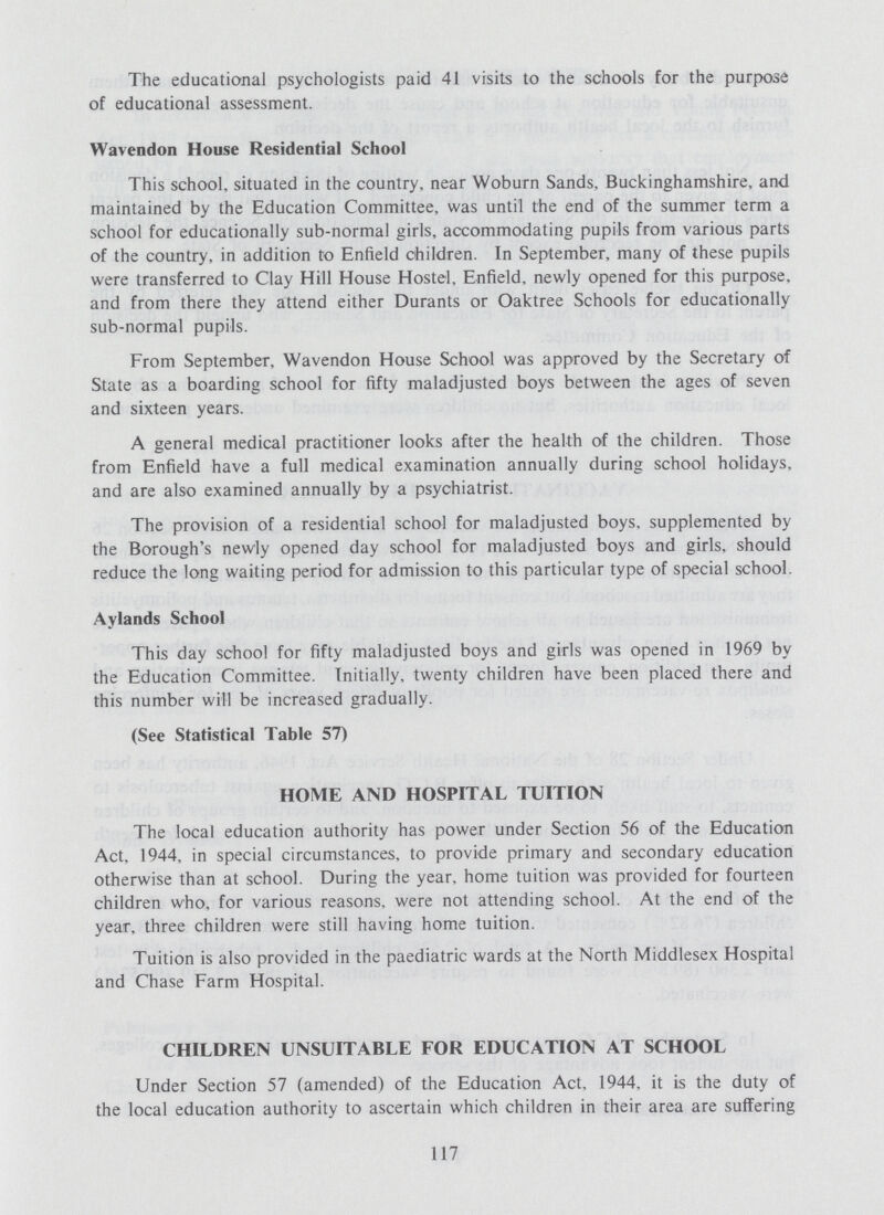 The educational psychologists paid 41 visits to the schools for the purpose of educational assessment. Wavendon House Residential School This school, situated in the country, near Woburn Sands, Buckinghamshire, and maintained by the Education Committee, was until the end of the summer term a school for educationally sub-normal girls, accommodating pupils from various parts of the country, in addition to Enfield children. In September, many of these pupils were transferred to Clay Hill House Hostel, Enfield, newly opened for this purpose, and from there they attend either Durants or Oaktree Schools for educationally sub-normal pupils. From September, Wavendon House School was approved by the Secretary of State as a boarding school for fifty maladjusted boys between the ages of seven and sixteen years. A general medical practitioner looks after the health of the children. Those from Enfield have a full medical examination annually during school holidays, and are also examined annually by a psychiatrist. The provision of a residential school for maladjusted boys, supplemented by the Borough's newly opened day school for maladjusted boys and girls, should reduce the long waiting period for admission to this particular type of special school. Aylands School This day school for fifty maladjusted boys and girls was opened in 1969 by the Education Committee. Initially, twenty children have been placed there and this number will be increased gradually. (See Statistical Table 57) HOME AND HOSPITAL TUITION The local education authority has power under Section 56 of the Education Act, 1944, in special circumstances, to provide primary and secondary education otherwise than at school. During the year, home tuition was provided for fourteen children who, for various reasons, were not attending school. At the end of the year, three children were still having home tuition. Tuition is also provided in the paediatric wards at the North Middlesex Hospital and Chase Farm Hospital. CHILDREN UNSUITABLE FOR EDUCATION AT SCHOOL Under Section 57 (amended) of the Education Act, 1944, it is the duty of the local education authority to ascertain which children in their area are suffering 117