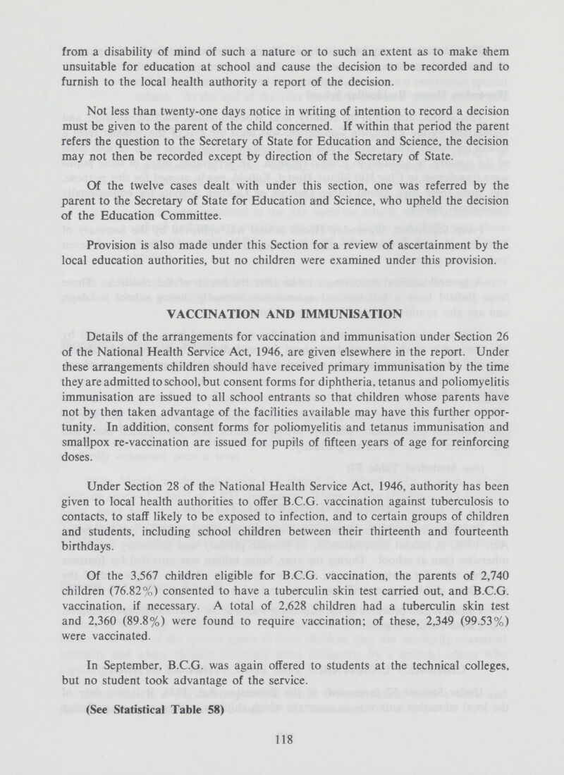 from a disability of mind of such a nature or to such an extent as to make them unsuitable for education at school and cause the decision to be recorded and to furnish to the local health authority a report of the decision. Not less than twenty-one days notice in writing of intention to record a decision must be given to the parent of the child concerned. If within that period the parent refers the question to the Secretary of State for Education and Science, the decision may not then be recorded except by direction of the Secretary of State. Of the twelve cases dealt with under this section, one was referred by the parent to the Secretary of State for Education and Science, who upheld the decision of the Education Committee. Provision is also made under this Section for a review of ascertainment by the local education authorities, but no children were examined under this provision. VACCINATION AND IMMUNISATION Details of the arrangements for vaccination and immunisation under Section 26 of the National Health Service Act, 1946, are given elsewhere in the report. Under these arrangements children should have received primary immunisation by the time they are admitted to school, but consent forms for diphtheria, tetanus and poliomyelitis immunisation are issued to all school entrants so that children whose parents have not by then taken advantage of the facilities available may have this further oppor tunity. In addition, consent forms for poliomyelitis and tetanus immunisation and smallpox re-vaccination are issued for pupils of fifteen years of age for reinforcing doses. Under Section 28 of the National Health Service Act, 1946, authority has been given to local health authorities to offer B.C.G. vaccination against tuberculosis to contacts, to staff likely to be exposed to infection, and to certain groups of children and students, including school children between their thirteenth and fourteenth birthdays. Of the 3,567 children eligible for B.C.G. vaccination, the parents of 2,740 children (76.82%) consented to have a tuberculin skin test carried out, and B.C.G. vaccination, if necessary. A total of 2,628 children had a tuberculin skin test and 2,360 (89.8%) were found to require vaccination; of these, 2,349 (99.53%) were vaccinated. In September, B.C.G. was again offered to students at the technical colleges, but no student took advantage of the service. (See Statistical Table 58) 118