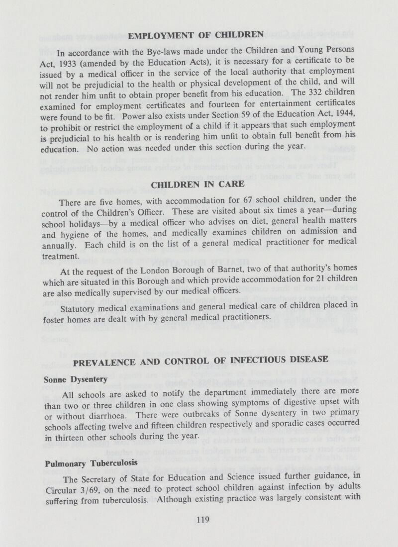 EMPLOYMENT OF CHILDREN In accordance with the Bye-laws made under the Children and Young Persons Act, 1933 (amended by the Education Acts), it is necessary for a certificate to be issued by a medical officer in the service of the local authority that employment will not be prejudicial to the health or physical development of the child, and will not render him unfit to obtain proper benefit from his education. The 332 children examined for employment certificates and fourteen for entertainment certificates were found to be fit. Power also exists under Section 59 of the Education Act, 1944, to prohibit or restrict the employment of a child if it appears that such employment is prejudicial to his health or is rendering him unfit to obtain full benefit from his education. No action was needed under this section during the year. CHILDREN IN CARE There are five homes, with accommodation for 67 school children, under the control of the Children's Officer. These are visited about six times a year—during school holidays—by a medical officer who advises on diet, general health matters and hygiene of the homes, and medically examines children on admission and annually. Each child is on the list of a general medical practitioner for medical treatment. At the request of the London Borough of Barnet, two of that authority's homes which are situated in this Borough and which provide accommodation for 21 children are also medically supervised by our medical officers. Statutory medical examinations and general medical care of children placed in foster homes are dealt with by general medical practitioners. PREVALENCE AND CONTROL OF INFECTIOUS DISEASE Sonne Dysentery All schools are asked to notify the department immediately there are more than two or three children in one class showing symptoms of digestive upset with or without diarrhoea. There were outbreaks of Sonne dysentery in two primary schools affecting twelve and fifteen children respectively and sporadic cases occurred in thirteen other schools during the year. Pulmonary Tuberculosis The Secretary of State for Education and Science issued further guidance, in Circular 3/69, on the need to protect school children against infection by adults suffering from tuberculosis. Although existing practice was largely consistent with 119