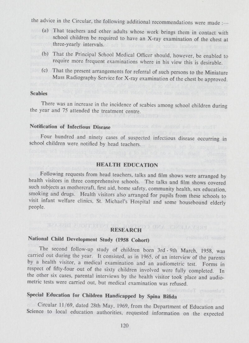 the advice in the Circular, the following additional recommendations were made :— (a) That teachers and other adults whose work brings them in contact with school children be required to have an X-ray examination of the chest at three-yearly intervals. (b) That the Principal School Medical Officer should, however, be enabled to require more frequent examinations where in his view this is desirable. (c) That the present arrangements for referral of such persons to the Miniature Mass Radiography Service for X-ray examination of the chest be approved. Scabies There was an increase in the incidence of scabies among school children during the year and 75 attended the treatment centre. Notification of Infectious Disease Four hundred and ninety cases of suspected infectious disease occurring in school children were notified by head teachers. HEALTH EDUCATION Following requests from head teachers, talks and film shows were arranged by health visitors in three comprehensive schools. The talks and film shows covered such subjects as mothercraft, first aid, home safety, community health, sex education, smoking and drugs. Health visitors also arranged for pupils from these schools to visit infant welfare clinics. St. Michael's Hospital and some housebound elderly people. RESEARCH National Child Development Study (1958 Cohort) The second follow-up study of children born 3rd - 9th March, 1958, was carried out during the year. It consisted, as in 1965, of an interview of the parents by a health visitor, a medical examination and an audiometric test. Forms in respect of fifty-four out of the sixty children involved were fully completed. In the other six cases, parental interviews by the health visitor took place and audio metric tests were carried out. but medical examination was refused. Special Education for Children Handicapped by Spina Bifida Circular 11/69, dated 28th May, 1969, from the Department of Education and Science to local education authorities, requested information on the expected 120