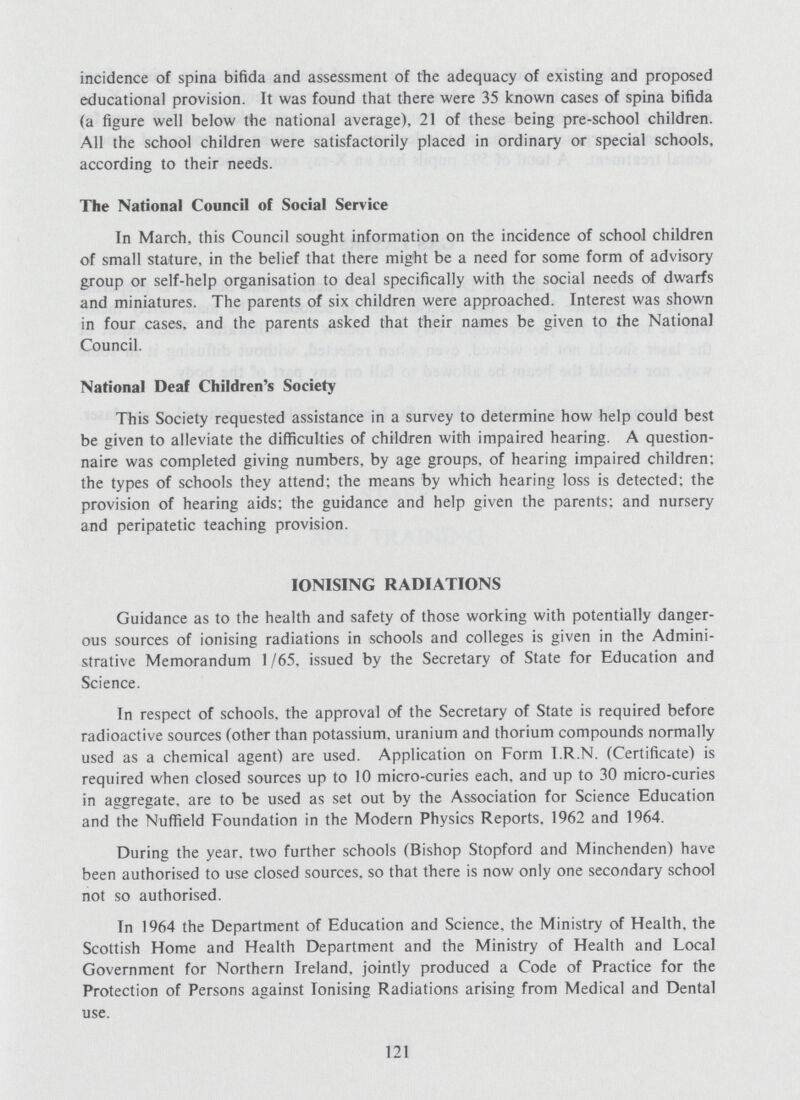 incidence of spina bifida and assessment of the adequacy of existing and proposed educational provision. It was found that there were 35 known cases of spina bifida (a figure well below the national average), 21 of these being pre-school children. All the school children were satisfactorily placed in ordinary or special schools, according to their needs. The National Council of Social Service In March, this Council sought information on the incidence of school children of small stature, in the belief that there might be a need for some form of advisory group or self-help organisation to deal specifically with the social needs of dwarfs and miniatures. The parents of six children were approached. Interest was shown in four cases, and the parents asked that their names be given to the National Council. National Deaf Children's Society This Society requested assistance in a survey to determine how help could best be given to alleviate the difficulties of children with impaired hearing. A question naire was completed giving numbers, by age groups, of hearing impaired children; the types of schools they attend; the means by which hearing loss is detected; the provision of hearing aids; the guidance and help given the parents; and nursery and peripatetic teaching provision. IONISING RADIATIONS Guidance as to the health and safety of those working with potentially danger ous sources of ionising radiations in schools and colleges is given in the Admini strative Memorandum 1/65, issued by the Secretary of State for Education and Science. In respect of schools, the approval of the Secretary of State is required before radioactive sources (other than potassium, uranium and thorium compounds normally used as a chemical agent) are used. Application on Form I.R.N. (Certificate) is required when closed sources up to 10 micro-curies each, and up to 30 micro-curies in aggregate, are to be used as set out by the Association for Science Education and the Nuffield Foundation in the Modern Physics Reports. 1962 and 1964. During the year, two further schools (Bishop Stopford and Minchenden) have been authorised to use closed sources, so that there is now only one secondary school not so authorised. In 1964 the Department of Education and Science, the Ministry of Health, the Scottish Home and Health Department and the Ministry of Health and Local Government for Northern Ireland, jointly produced a Code of Practice for the Protection of Persons against Ionising Radiations arising from Medical and Dental use. 121