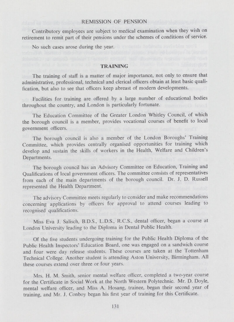 REMISSION OF PENSION Contributory employees are subject to medical examination when they wish on retirement to remit part of their pensions under the schemes of conditions of service. No such cases arose during the year. TRAINING The training of staff is a matter of major importance, not only to ensure that administrative, professional, technical and clerical officers obtain at least basic quali fication, but also to see that officers keep abreast of modern developments. Facilities for training are offered by a large number of educational bodies throughout the country, and London is particularly fortunate. The Education Committee of the Greater London Whitley Council, of which the borough council is a member, provides vocational courses of benefit to local government officers. The borough council is also a member of the London Boroughs' Training Committee, which provides centrally organised opportunities for training which develop and sustain the skills of workers in the Health, Welfare and Children's Departments. The borough council has an Advisory Committee on Education, Training and Qualifications of local government officers. The committee consists of representatives from each of the main departments of the borough council. Dr. J. D. Russell represented the Health Department. The advisory Committee meets regularly to consider and make recommendations concerning applications by officers for approval to attend courses leading to recognised qualifications. Miss Eva J. Salisch, B.D.S., L.D.S., R.C.S., dental officer, began a course at London University leading to the Diploma in Dental Public Health. Of the five students undergoing training for the Public Health Diploma of the Public Health Inspectors' Education Board, one was engaged on a sandwich course and four were day release students. These courses are taken at the Tottenham Technical College. Another student is attending Aston University, Birmingham. All these courses extend over three or four years. Mrs. H. M. Smith, senior mental welfare officer, completed a two-year course for the Certificate in Social Work at the North Western Polytechnic. Mr. D. Doyle, mental welfare officer, and Miss A. Hosang, trainee, began their second year of training, and Mr. J. Conboy began his first year of training for this Certificate. 131