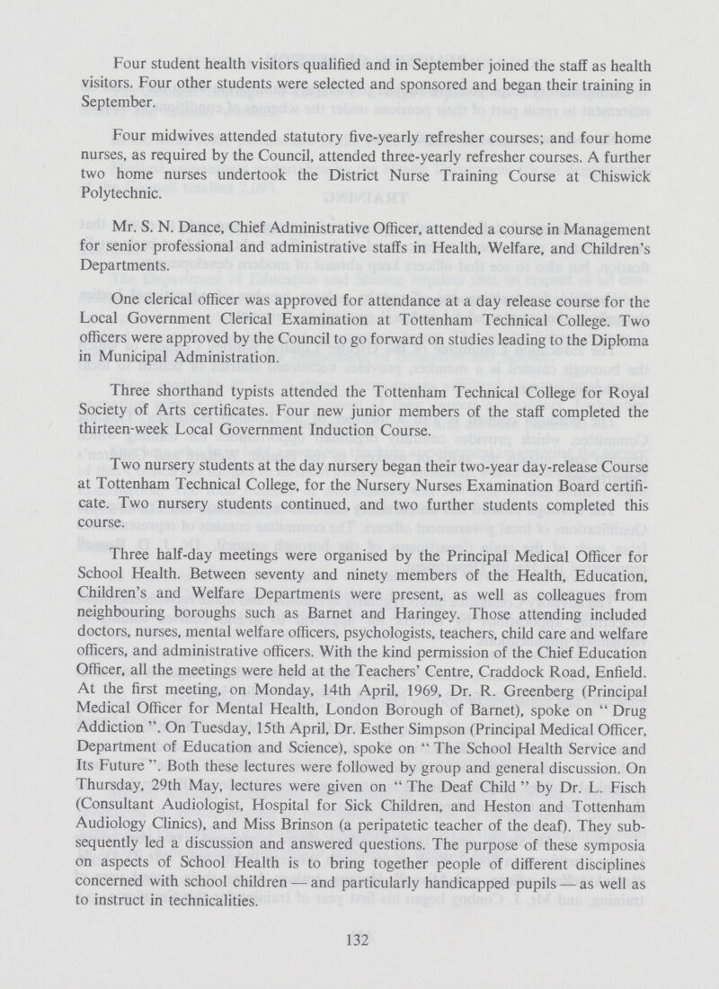 Four student health visitors qualified and in September joined the staff as health visitors. Four other students were selected and sponsored and began their training in September. Four midwives attended statutory five-yearly refresher courses; and four home nurses, as required by the Council, attended three-yearly refresher courses. A further two home nurses undertook the District Nurse Training Course at Chiswick Polytechnic. Mr. S. N. Dance, Chief Administrative Officer, attended a course in Management for senior professional and administrative staffs in Health, Welfare, and Children's Departments. One clerical officer was approved for attendance at a day release course for the Local Government Clerical Examination at Tottenham Technical College. Two officers were approved by the Council to go forward on studies leading to the Diploma in Municipal Administration. Three shorthand typists attended the Tottenham Technical College for Royal Society of Arts certificates. Four new junior members of the staff completed the thirteen-week Local Government Induction Course. Two nursery students at the day nursery began their two-year day-release Course at Tottenham Technical College, for the Nursery Nurses Examination Board certifi cate. Two nursery students continued, and two further students completed this course. Three half-day meetings were organised by the Principal Medical Officer for School Health. Between seventy and ninety members of the Health, Education, Children's and Welfare Departments were present, as well as colleagues from neighbouring boroughs such as Barnet and Haringey. Those attending included doctors, nurses, mental welfare officers, psychologists, teachers, child care and welfare officers, and administrative officers. With the kind permission of the Chief Education Officer, all the meetings were held at the Teachers' Centre, Craddock Road, Enfield. At the first meeting, on Monday, 14th April, 1969, Dr. R. Greenberg (Principal Medical Officer for Mental Health, London Borough of Barnet), spoke on  Drug Addiction . On Tuesday, 15th April, Dr. Esther Simpson (Principal Medical Officer, Department of Education and Science), spoke on  The School Health Service and Its Future . Both these lectures were followed by group and general discussion. On Thursday, 29th May, lectures were given on  The Deaf Child  by Dr. L. Fisch (Consultant Audiologist, Hospital for Sick Children, and Heston and Tottenham Audiology Clinics), and Miss Brinson (a peripatetic teacher of the deaf). They sub sequently led a discussion and answered questions. The purpose of these symposia on aspects of School Health is to bring together people of different disciplines concerned with school children — and particularly handicapped pupils — as well as to instruct in technicalities. 132