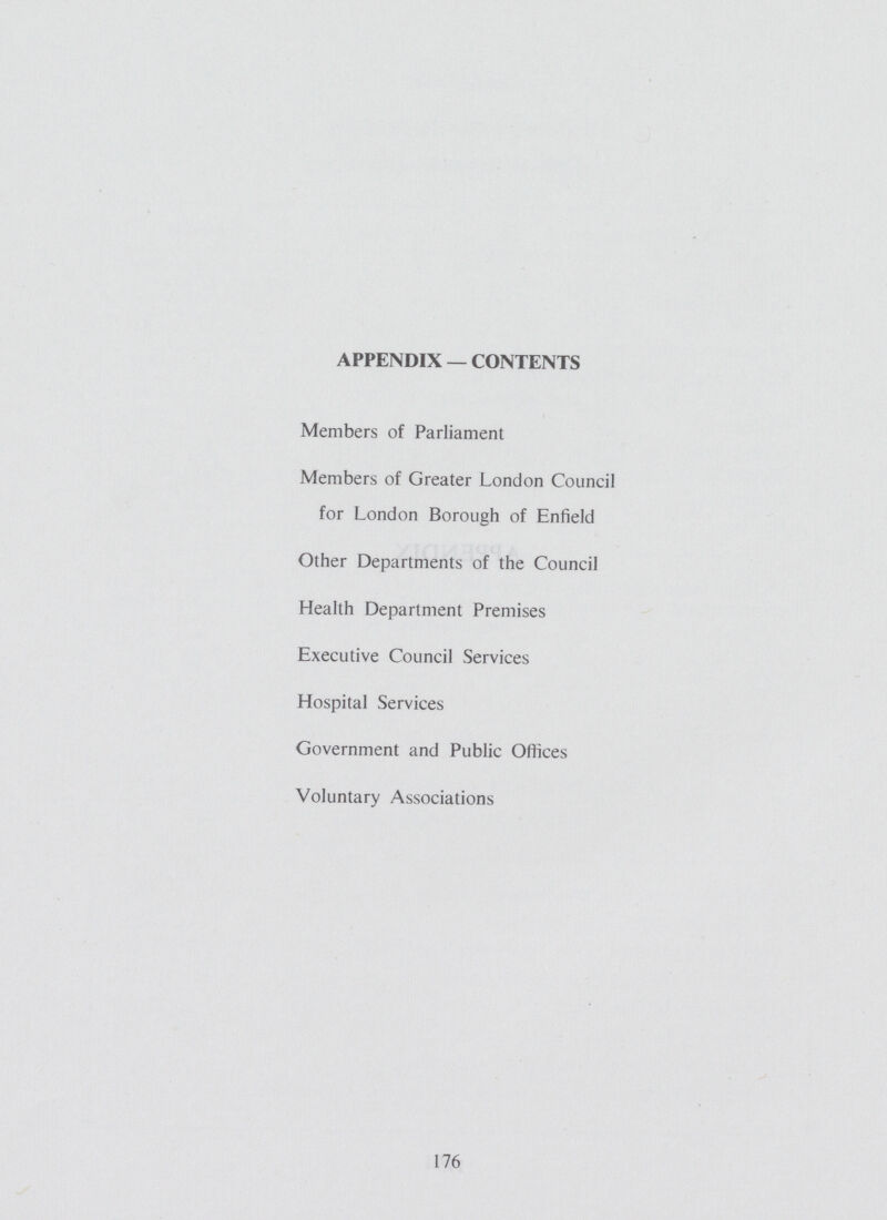 APPENDIX — CONTENTS Members of Parliament Members of Greater London Council for London Borough of Enfield Other Departments of the Council Health Department Premises Executive Council Services Hospital Services Government and Public Offices Voluntary Associations 176