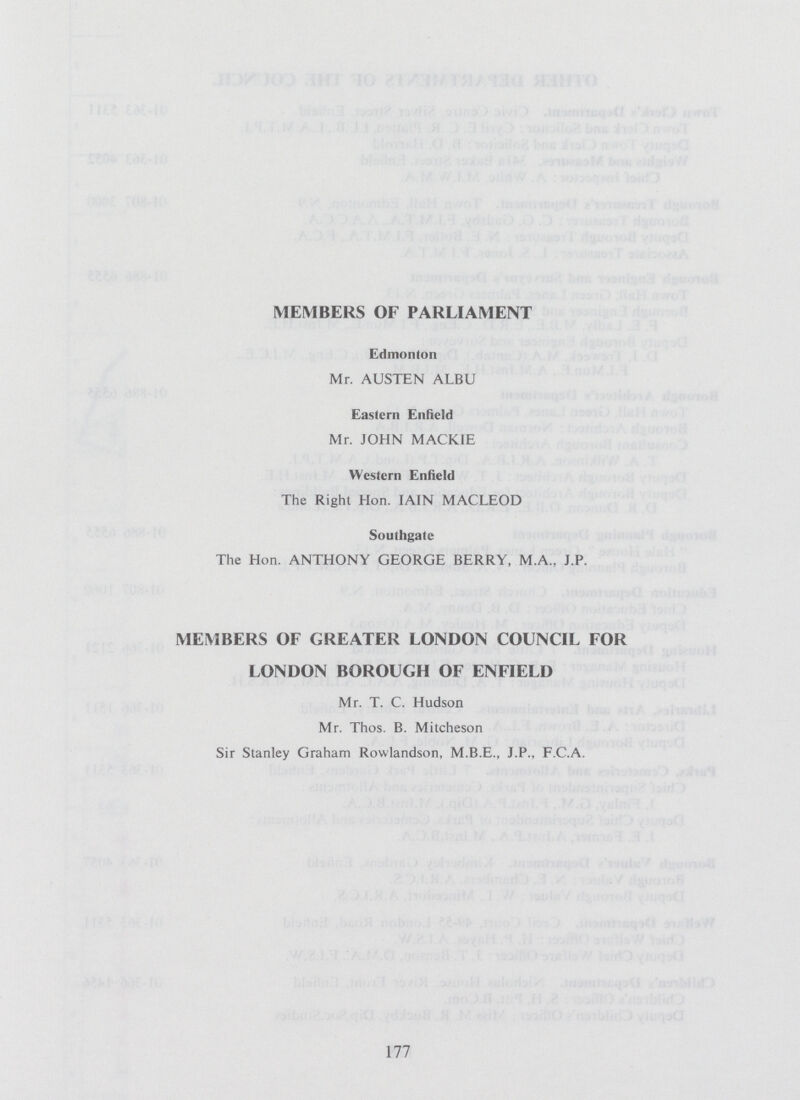 MEMBERS OF PARLIAMENT Edmonton Mr. AUSTEN ALBU Eastern Enfield Mr. JOHN MACKIE Western Enfield The Right Hon. JAIN MACLEOD Southgate The Hon. ANTHONY GEORGE BERRY, M.A.. J.P. MEMBERS OF GREATER LONDON COUNCIL FOR LONDON BOROUGH OF ENFIELD Mr. T. C. Hudson Mr. Thos. B. Mitcheson Sir Stanley Graham Rowlandson, M.B.E., J.P., F.C.A. 177