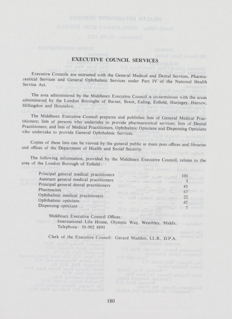 EXECUTIVE COUNCIL SERVICES Executive Councils are entrusted with the General Medical and Dental Services, Pharma ceutical Services and General Ophthalmic Services under Part IV of the National Health Service Act. The area administered by the Middlesex Executive Council is co-terminous with the areas administered by the London Boroughs of Barnet, Brent, Ealing, Enfield, Haringey, Harrow, Hillingdon and Hounslow. The Middlesex Executive Council prepares and publishes lists of General Medical Prac titioners; lists of persons who undertake to provide pharmaceutical services; lists of Dental Practitioners; and lists of Medical Practitioners, Ophthalmic Opticians and Dispensing Opticians who undertake to provide General Ophthalmic Services. Copies of these lists can be viewed by the general public at main post offices and libraries and offices of the Department of Health and Social Security. The following information, provided by the Middlesex Executive Council, relates to the area of the London Borough of Enfield: Principal general medical practitioners 101 Assistant general medical practitioners 5 Principal general dental practitioners 81 Pharmacists 67 Ophthalmic medical practitioners 22 Ophthalmic opticians 47 Dispensing opticians 7 Middlesex Executive Council Offices: International Life House, Olympic Way. Wembley, Middx. Telephone: 01-902 8891 Clerk of the Executive Council: Gerard Madden, LL.B., DP.A. 180