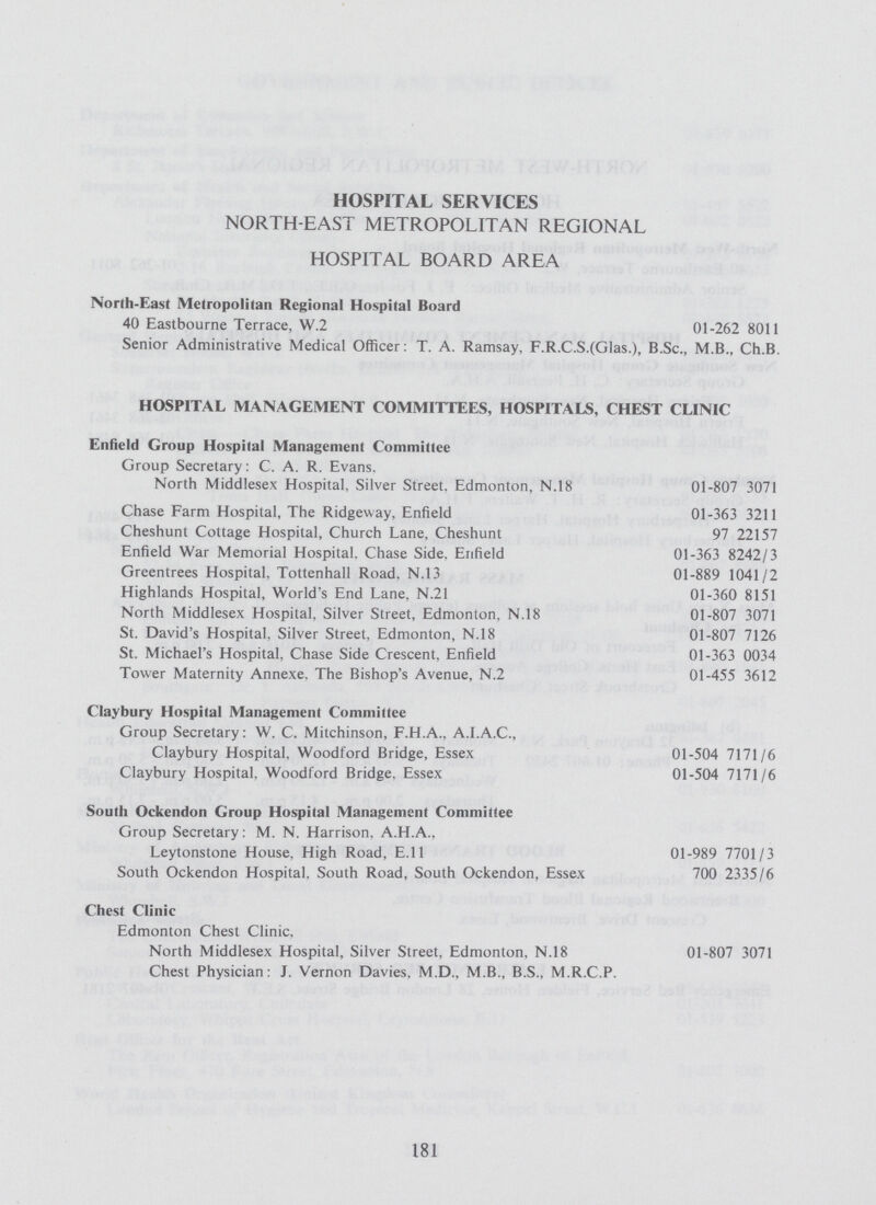 HOSPITAL SERVICES NORTH-EAST METROPOLITAN REGIONAL HOSPITAL BOARD AREA North-East Metropolitan Regional Hospital Board 40 Eastbourne Terrace, W.2 01-262 8011 Senior Administrative Medical Officer: T. A. Ramsay, F.R.C.S.(Glas.), B.Sc., M.B., Ch.B. HOSPITAL MANAGEMENT COMMITTEES, HOSPITALS, CHEST CLINIC Enfield Group Hospital Management Committee Group Secretary: C. A. R. Evans. North Middlesex Hospital, Silver Street, Edmonton, N.18 01-807 3071 Chase Farm Hospital, The Ridgeway, Enfield 01-363 3211 Cheshunt Cottage Hospital, Church Lane, Cheshunt 97 22157 Enfield War Memorial Hospital. Chase Side. Enfield 01-363 8242/3 Greentrees Hospital, Tottenhall Road. N.13 01-889 1041/2 Highlands Hospital, Worlds End Lane, N.21 01-360 8151 North Middlesex Hospital, Silver Street, Edmonton, N.18 01-807 3071 St. David's Hospital, Silver Street, Edmonton, N.18 01-807 7126 St. Michael's Hospital, Chase Side Crescent, Enfield 01-363 0034 Tower Maternity Annexe. The Bishop's Avenue, N.2 01-455 3612 Claybury Hospital Management Committee Group Secretary: W. C. Mitchinson, F.H.A., A.I.A.C., Claybury Hospital. Woodford Bridge, Essex 01-504 7171/6 Claybury Hospital. Woodford Bridge. Essex 01-504 7171/6 South Ockendon Group Hospital Management Committee Group Secretary: M. N. Harrison. A.H.A., Leytonstone House, High Road, E.ll 01-989 7701/3 South Ockendon Hospital, South Road, South Ockendon, Essex 700 2335/6 Chest Clinic Edmonton Chest Clinic. North Middlesex Hospital, Silver Street, Edmonton, N.18 01-807 3071 Chest Physician: J. Vernon Davies, M.D., M.B., B.S., M.R.C.P. 181