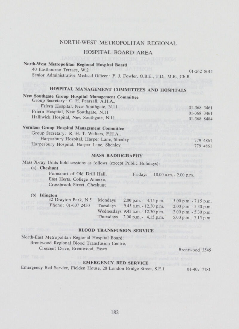 NORTH-WEST METROPOLITAN REGIONAL HOSPITAL BOARD AREA Norlh-West Metropolitan Regional Hospital Board 40 Eastbourne Terrace, W.2 01-262 8011 Senior Administrative Medical Officer: F. J. Fowler, O.B.E., T.D., M.B., Ch.B. HOSPITAL MANAGEMENT COMMITTEES AND HOSPITALS New Southgate Group Hospital Management Committee Group Secretary: C. H. Pearsall. A.H.A., Friern Hospital, New Southgate. N.ll 01-368 3461 Friern Hospital, New Southgate, N.ll 01-368 3461 Halliwick Hospital, New Southgate, N.ll 01-368 8484 Verulam Group Hospital Management Committee Group Secretary: R. H. T. Walters, F.H.A., Harperbury Hospital, Harper Lane, Shenley 779 4861 Harperbury Hospital, Harper Lane, Shenley 779 4861 MASS RADIOGRAPHY Mass X-ray Units hold sessions as follows (except Public Holidays): (a) Cheshunt Forecourt of Old Drill Hall, Fridays 10.00 a.m. - 2.00 p.m. East Herts. College Annexe, Crossbrook Street, Cheshunt (b) Islington 32 Drayton Park, N.5 Mondays 2.00 p.m.- 4.15 p.m. 5.00 p.m. - 7.15 p.m. Phone: 01-607 2450 Tuesdays 9.45 a.m. - 12.30 p.m. 2.00 p.m. - 5.30 p.m. Wednesdays 9.45 a.m. -12.30 p.m. 2.00 p.m. - 5.30 p.m. Thursdays 2.00 p.m.- 4.15 p.m. 5.00 p.m. - 7.15 p.m. BLOOD TRANSFUSION SERVICE North-East Metropolitan Regional Hospital Board: Brentwood Regional Blood Transfusion Centre, Crescent Drive. Brentwood, Essex Brentwood 3545 EMERGENCY BED SERVICE Emergency Bed Service, Fielden House, 28 London Bridge Street. S.E.I 01-407 7181 182