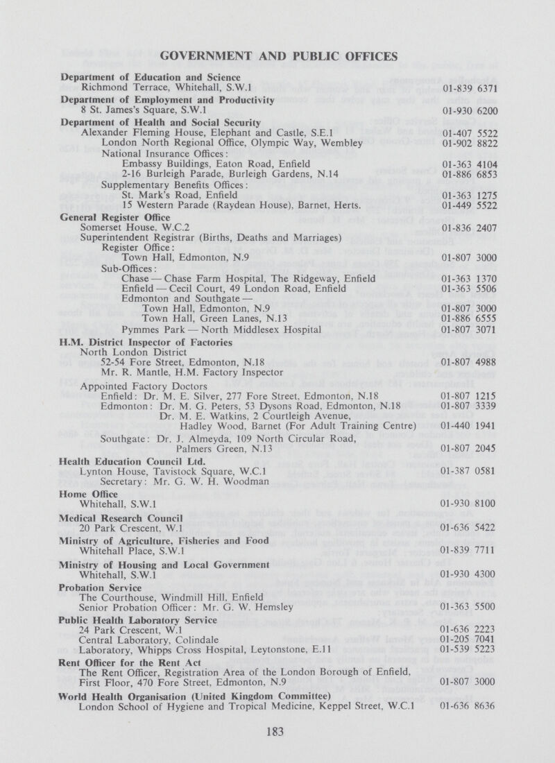 GOVERNMENT AND PUBLIC OFFICES Department of Education and Science Richmond Terrace, Whitehall, S.W.1 01-839 6371 Department of Employment and Productivity 8 St. James's Square, S.W.I 01-930 6200 Department of Health and Social Security Alexander Fleming House, Elephant and Castle, S.E.I 01-407 5522 London North Regional Office, Olympic Way, Wembley 01-902 8822 National Insurance Offices: Embassy Buildings. Eaton Road, Enfield 01-363 4104 2-16 Burleigh Parade, Burleigh Gardens, N.14 01-886 6853 Supplementary Benefits Offices: St. Mark's Road, Enfield 01-363 1275 15 Western Parade (Raydean House), Barnet. Herts. 01-449 5522 General Register Office Somerset House. W.C.2 01-836 2407 Superintendent Registrar (Births, Deaths and Marriages) Register Office: Town Hall, Edmonton, N.9 01-807 3000 Sub-Offices: Chase — Chase Farm Hospital, The Ridgeway, Enfield 01-363 1370 Enfield — Cecil Court, 49 London Road, Enfield 01-363 5506 Edmonton and Southgate — Town Hall, Edmonton, N.9 01-807 3000 Town Hall, Green Lanes, N.13 01-886 6555 Pymmes Park — North Middlesex Hospital 01-807 3071 H.M. District Inspector of Factories North London District 52-54 Fore Street, Edmonton, N.18 01-807 4988 Mr. R. Mantle, H.M. Factory Inspector Appointed Factory Doctors Enfield: Dr. M. E. Silver, 277 Fore Street. Edmonton, N.18 01-807 1215 Edmonton: Dr. M. G. Peters, 53 Dysons Road. Edmonton, N.18 01-807 3339 Dr. M. E. Watkins, 2 Courtleigh Avenue, Hadley Wood, Barnet (For Adult Training Centre) 01-440 1941 Southgate: Dr. J. Almeyda, 109 North Circular Road, Palmers Green, N.13 01-807 2045 Health Education Council Ltd. Lynton House, Tavistock Square, W.C.I 01-387 0581 Secretary: Mr. G. W. H. Woodman Home Office Whitehall, S.W.I 01-930 8100 Medical Research Council 20 Park Crescent, W.l 01-636 5422 Ministry of Agriculture, Fisheries and Food Whitehall Place, S.W.I 01-839 7711 Ministry of Housing and Local Government Whitehall, S.W.I 01-930 4300 Probation Service The Courthouse, Windmill Hill. Enfield Senior Probation Officer: Mr. G. W. Hemsley 01-363 5500 Public Health Laboratory Service 24 Park Crescent, W.l 01-636 2223 Central Laboratory, Colindale 01-205 7041 Laboratory, Whipps Cross Hospital, Leytonstone, E.ll 01-539 5223 Rent Officer for the Rent Act The Rent Officer, Registration Area of the London Borough of Enfield, First Floor, 470 Fore Street, Edmonton, N.9 01-807 3000 World Health Organisation (United Kingdom Committee) London School of Hygiene and Tropical Medicine, Keppel Street, W.C.I 01-636 8636 183