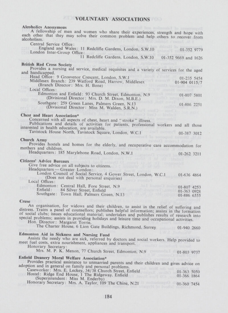 VOLUNTARY ASSOCIATIONS Alcoholics Anonymous A fellowship of men and women who share their experiences, strength and hope with each other that they may solve their common problem and help others to recover from alcoholism. Central Service Office: England and Wales: 11 Redcliffe Gardens, London, S.W.10 01-352 9779 London Inter-Group Office: 11 Redcliffe Gardens, London. S.W.10 01-352 9669 and 1626 British Red Cross Society Provides a nursing aid service, medical requisites and a variety of services for the aged and handicapped. Head Office: 9 Grosvenor Crescent, London, S.W.I 01-235 5454 Middlesex Branch: 239 Watford Road, Harrow, Middlesex 01-904 0115/7 (Branch Director: Mrs. H. Bone) Local Offices: Edmonton and Enfield: 93 Church Street. Edmonton, N.9 01-807 5801 (Divisional Director: Mrs. D. M. Dixon, M.B.E.) Southgate: 259 Green Lanes, Palmers Green, N.13 01-886 2251 (Divisional Director: Miss M. Walden, S.R.N.) Chest and Heart Association* Concerned with all aspects of chest, heart and stroke illness. Publications and details of activities for patients, professional workers and all those interested in health education, are available. Tavistock House North. Tavistock Square, London. W.C.I 01-387 3012 Church Army Provides hostels and homes for the elderly, and recuperative care accommodation for mothers and children. Headquarters: 185 Marylebone Road, London, N.W.I 01-262 3211 Citizens' Advice Bureaux Give free advice on all subjects to citizens. Headquarters — Greater London: London Council of Social Service. 4 Gower Street, London. W.C.I 01-636 4864 (Does not deal with personal enquiries) Local Offices: Edmonton: Central Hall, Fore Street, N.9 01-807 4253 Enfield: 84 Silver Street, Enfield 01-363 0928 Southgate: Town Hall, Palmers Green. N.13 01-886 6555 Cruse An organisation, for widows and their children, to assist in the relief of suffering and distress. Trains a panel of counsellors; publishes helpful information; assists in the formation of social clubs; issues educational material; undertakes and publishes results of research into special problems; assists in providing holidays and leisure time and occupational activities. Hon. Director: Margaret Torrie, The Charter House, 6 Lion Gate Buildings. Richmond, Surrey 01-940 2660 Edmonton Aid in Sickness and Nursing Fund Assists the needy who are sick, referred by doctors and social workers. Help provided to meet fuel costs, extra nourishment, appliances and transport. Honorary Secretary: Mrs. M. P. K. Menon, 77 Church Street, Edmonton, N.9 01-803 9737 Enfield Deanery Moral Welfare Association* Provides practical assistance to unmarried parents and their children and gives advice on adoption and in general on family and personal problems. Caseworker: Mrs. E. Leckey, 34/38 Church Street, Enfield 01-363 5050 Hostel: Ridge End House, 1 The Ridgeway, Enfield 01-366 1864 (Superintendent: Miss M. Enderby) Honorary Secretary: Mrs. A. Taylor. 109 The Chine, N.21 01-360 7454 184