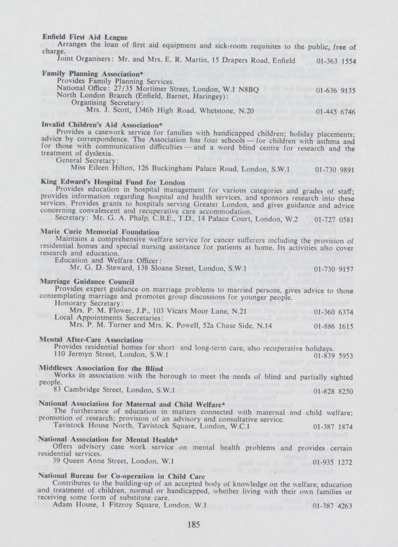 Enfield First Aid League Arranges the loan of first aid equipment and sick-room requisites to the public, free of charge. Joint Organisers: Mr. and Mrs. E. R. Martin, 15 Drapers Road, Enfield 01-363 1554 Family Planning Association* Provides Family Planning Services. National Office: 27/35 Mortimer Street, London, W.l N8BQ 01-636 9135 North London Branch (Enfield, Barnet, Haringey): Organising Secretary: Mrs. J. Scott, 1346b High Road, Whetstone, N.20 01-445 6746 Invalid Children's Aid Association* Provides a casework service for families with handicapped children; holiday placements; advice by correspondence. The Association has four schools— for children with asthma and for those with communication difficulties— and a word blind centre for research and the treatment of dyslexia. General Secretary: Miss Eileen Hilton, 126 Buckingham Palace Road, London, S.W.I 01-730 9891 King Edward's Hospital Fund for London Provides education in hospital management for various categories and grades of staff; provides information regarding hospital and health services, and sponsors research into these services. Provides grants to hospitals serving Greater London, and gives guidance and advice concerning convalescent and recuperative care accommodation. Secretary: Mr. G. A. Phalp, C.B.E., T.D., 14 Palace Court, London, W.2 01-727 0581 Marie Curie Memorial Foundation Maintains a comprehensive welfare service for cancer sufferers including the provision of residential homes and special nursing assistance for patients at home. Its activities also cover research and education. Education and Welfare Officer: Mr. G. D. Steward, 138 Sloane Street, London, S.W.I 01-730 9157 Marriage Guidance Council Provides expert guidance on marriage problems to married persons, gives advice to those contemplating marriage and promotes group discussions for younger people. Honorary Secretary: Mrs. P. M. Flower, J.P., 103 Vicars Moor Lane, N.21 01-360 6374 Local Appointments Secretaries: Mrs. P. M. Turner and Mrs. K. Powell, 52a Chase Side, N.14 01-886 1615 Mental After-Care Association Provides residential homes for short and long-term care, also recuperative holidays. 110 Jermyn Street, London, S.W.I 01-839 5953 Middlesex Association for the Blind Works in association with the borough to meet the needs of blind and partially sighted people. 83 Cambridge Street, London, S.W.I 01-828 8250 National Association for Maternal and Child Welfare* The furtherance of education in matters connected with maternal and child welfare; promotion of research; provision of an advisory and consultative service. Tavistock House North, Tavistock Square, London, W.C.I 01-387 1874 National Association for Mental Health* Offers advisory case work service on mental health problems and provides certain residential services. 39 Queen Anne Street, London, W.l 01-935 1272 National Bureau for Co-operalion in Child Care Contributes to the building-up of an accepted body of knowledge on the welfare, education and treatment of children, normal or handicapped, whether living with their own families or receiving some form of substitute care. Adam House, 1 Fitzroy Square, London. W.l 01-387 4263 185