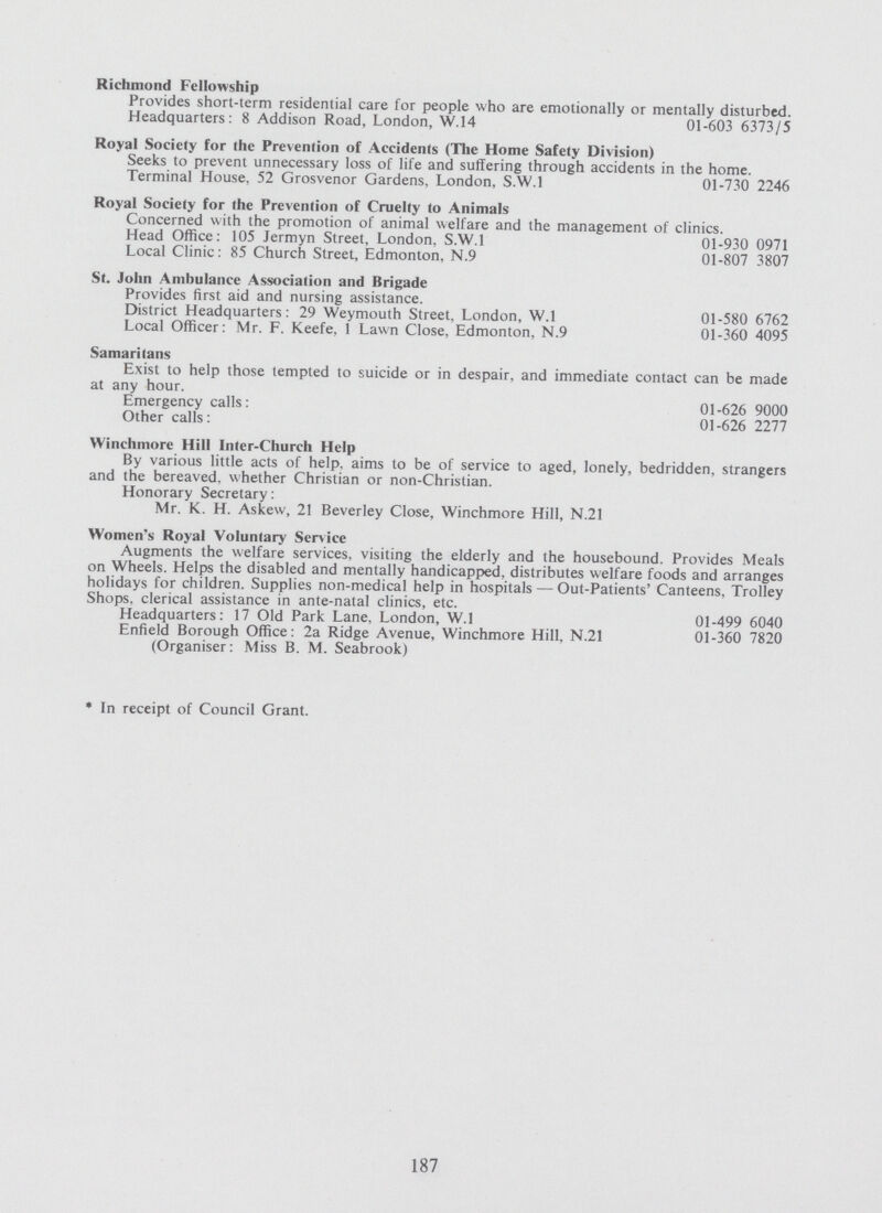 Richmond Fellowship Provides short-term residential care for people who are emotionally or mentally disturbed. Headquarters: 8 Addison Road, London, W.14 01-603 6373/5 Royal Society for the Prevention of Accidents (The Home Safety Division) Seeks to prevent unnecessary loss of life and suffering through accidents in the home. Terminal House, 52 Grosvenor Gardens, London, S.W.I 01-730 2246 Royal Society for the Prevention of Cruelty to Animals Concerned with the promotion of animal welfare and the management of clinics. Head Office: 105 Jermyn Street, London, S.W.I 01-930 0971 Local Clinic: 85 Church Street, Edmonton, N.9 01-807 3807 St. John Ambulance Association and Brigade Provides first aid and nursing assistance. District Headquarters: 29 Weymouth Street, London, W.l 01-580 6762 Local Officer: Mr. F. Keefe, 1 Lawn Close, Edmonton, N.9 01-360 4095 Samaritans Exist to help those tempted to suicide or in despair, and immediate contact can be made at any hour. Emergency calls: 01-626 9000 Other calls: 01-626 2277 Winchmore Hill Inter-Church Help By various little acts of help, aims to be of service to aged, lonely, bedridden, strangers and the bereaved, whether Christian or non-Christian. Honorary Secretary: Mr. K. H. Askew, 21 Beverley Close, Winchmore Hill, N.21 Women's Royal Voluntary Service Augments the welfare services, visiting the elderly and the housebound. Provides Meals on Wheels. Helps the disabled and mentally handicapped, distributes welfare foods and arranges holidays for children. Supplies non-medical help in hospitals— Out-Patients' Canteens. Trolley Shops, clerical assistance in ante-natal clinics, etc. Headquarters: 17 Old Park Lane, London, W.l 01-499 6040 Enfield Borough Office: 2a Ridge Avenue, Winchmore Hill, N.21 01-360 7820 (Organiser: Miss B. M. Seabrook) *In receipt of Council Grant. 187
