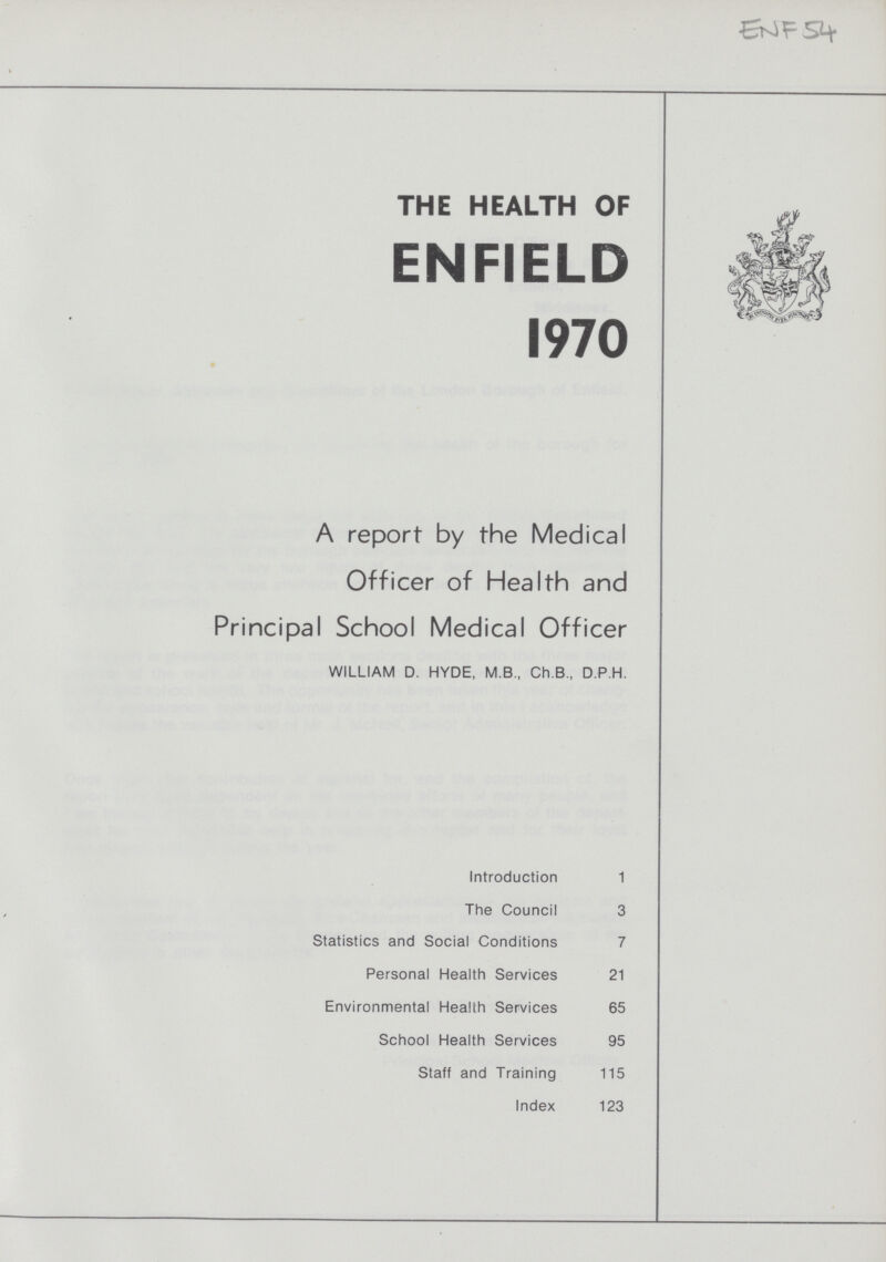 ENF 54 TH E HEALTH OF ENFIELD 1970 A report by the Medical Officer of Health and Principal School Medical Officer WILLIAM D. HYDE, M.B., Ch.B., D.P.H. Introduction 1 The Council 3 Statistics and Social Conditions 7 Personal Health Services 21 Environmental Health Services 65 School Health Services 95 Staff and Training 115 Index 123