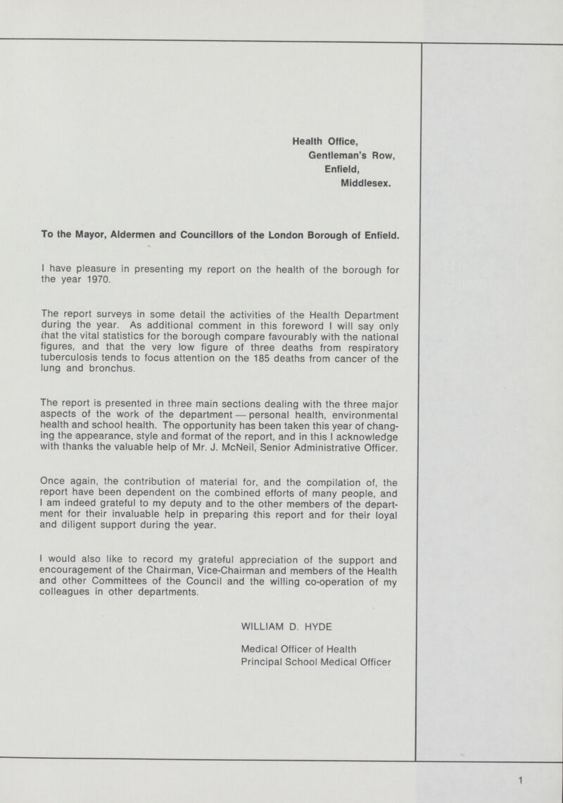 Health Office, Gentleman's Row, Enfield, Middlesex. To the Mayor, Aldermen and Councillors of the London Borough of Enfield. I have pleasure in presenting my report on the health of the borough for the year 1970. The report surveys in some detail the activities of the Health Department during the year. As additional comment in this foreword I will say only (hat the vital statistics for the borough compare favourably with the national figures, and that the very low figure of three deaths from respiratory tuberculosis tends to focus attention on the 185 deaths from cancer of the lung and bronchus. The report is presented in three main sections dealing with the three major aspects of the work of the department — personal health, environmental health and school health. The opportunity has been taken this year of chang ing the appearance, style and format of the report, and in this I acknowledge with thanks the valuable help of Mr. J. McNeil, Senior Administrative Officer. Once again, the contribution of material for, and the compilation of, the report have been dependent on the combined efforts of many people, and I am indeed grateful to my deputy and to the other members of the depart ment for their invaluable help in preparing this report and for their loyal and diligent support during the year. I would also like to record my grateful appreciation of the support and encouragement of the Chairman, Vice-Chairman and members of the Health and other Committees of the Council and the willing co-operation of my colleagues in other departments. WILLIAM D. HYDE Medical Officer of Health Principal School Medical Officer 1