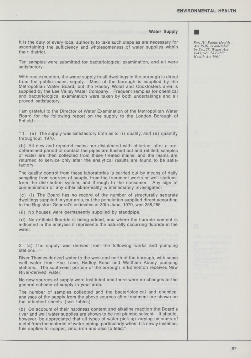 ENVIRONMENTAL HEALTH Water Supply Part IV, Public Health Act 1936, as amended by Sec. 28, Water Act 1945, Sec. 78 Public Health Act 1961 It is the duty of every local authority to take such steps as are necessary for ascertaining the sufficiency and wholesomeness of water supplies within their district. Ten samples were submitted for bacteriological examination, and all were satisfactory. With one exception, the water supply to all dwellings in the borough is direct from the public mains supply. Most of the borough is supplied by the Metropolitan Water Board, but the Hadley Wood and Cockfosters area is supplied by the Lee Valley Water Company. Frequent samples for chemical and bacteriological examination were taken by both undertakings and all proved satisfactory. I am grateful to the Director of Water Examination of the Metropolitan Water Board for the following report on the supply to the London Borough of Enfield: 1. (a) The supply was satisfactory both as to (i) quality, and (ii) quantity throughout 1970. (b) All new and repaired mains are disinfected with chlorine; after a pre determined period of contact the pipes are flushed out and refilled; samples of water are then collected from these treated mains; and the mains are returned to service only after the analytical results are found to be satis factory. The quality control from these laboratories is carried out by means of daily sampling from sources of supply, from the treatment works or well stations, from the distribution system, and through to the consumer. Any sign of contamination or any other abnormality is immediately investigated. (c) (i) The Board has no record of the number of structurally separate dwellings supplied in your area, but the population supplied direct according to the Registrar General's estimates at 30th June, 1970, was 258,265. (ii) No houses were permanently supplied by standpipe. (d) No artificial fluoride is being added, and where the fluoride content is indicated in the analyses it represents the naturally occurring fluoride in the water. 2. (a) The supply was derived from the following works and pumping stations:— River Thames-derived water to the west and north of the borough, with some well water from Hoe Lane, Hadley Road and Waltham Abbey pumping stations. The south-east portion of the borough in Edmonton receives New River-derived water. No new sources of supply were instituted and there were no changes to the general scheme of supply in your area. The number of samples collected and the bacteriological and chemical analyses of the supply from the above sources after treatment are shown on the attached sheets (see tables). (b) On account of their hardness content and alkaline reaction the Board's river and well water supplies are shown to be not plumbo-solvent. It should, however, be appreciated that all types of water pick up varying amounts of metal from the material of water piping, particularly when it is newly installed; this applies to copper, zinc, iron and also to lead. 67
