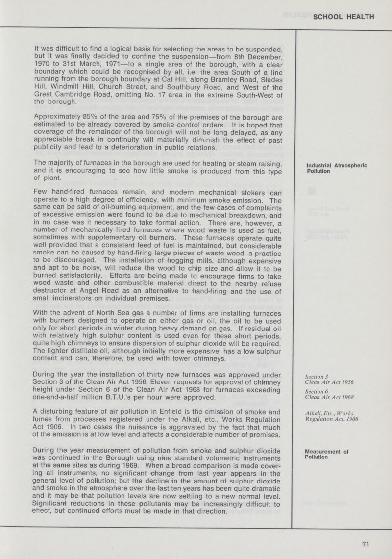 SCHOOL HEALTH It was difficult to find a logical basis for selecting the areas to be suspended, but it was finally decided to confine the suspension—from 8th December, 1970 to 31st March, 1971—to a single area of the borough, with a clear boundary which could be recognised by all, i.e. the area South of a line running from the borough boundary at Cat Hill, along Bramley Road, Slades Hill, Windmill Hill, Church Street, and Southbury Road, and West of the Great Cambridge Road, omitting No. 17 area in the extreme South-West of the borough. Approximately 85% of the area and 75% of the premises of the borough are estimated to be already covered by smoke control orders. It is hoped that coverage of the remainder of the borough will not be long delayed, as any appreciable break in continuity will materially diminish the effect of past publicity and lead to a deterioration in public relations. Industrial Atmospheric Pollution The majority of furnaces in the borough are used for heating or steam raising, and it is encouraging to see how little smoke is produced from this type of plant. Few hand-fired furnaces remain, and modern mechanical stokers can operate to a high degree of efficiency, with minimum smoke emission. The same can be said of oil-burning equipment, and the few cases of complaints of excessive emission were found to be due to mechanical breakdown, and in no case was it necessary to take formal action. There are, however, a number of mechanically fired furnaces where wood waste is used as fuel, sometimes with supplementary oil burners. These furnaces operate quite well provided that a consistent feed of fuel is maintained, but considerable smoke can be caused by hand-firing large pieces of waste wood, a practice to be discouraged. The installation of hogging mills, although expensive and apt to be noisy, will reduce the wood to chip size and allow it to be burned satisfactorily. Efforts are being made to encourage firms to take wood waste and other combustible material direct to the nearby refuse destructor at Angel Road as an alternative to hand-firing and the use of small incinerators on individual premises. With the advent of North Sea gas a number of firms are installing furnaces with burners designed to operate on either gas or oil, the oil to be used only for short periods in winter during heavy demand on gas. If residual oil with relatively high sulphur content is used even for these short periods, quite <high chimneys to ensure dispersion of sulphur dioxide will be required. The lighter distillate oil, although initially more expensive, has a low sulphur content and can, therefore, be used with lower chimneys. Section 3 Clean Air Act 1956 Section 6 Clean Air Act 1968 During the year the installation of thirty new furnaces was approved under Section 3 of the Clean Air Act 1956. Eleven requests for approval of chimney height under Section 6 of the Clean Air Act 1968 for furnaces exceeding one-and-a-half million B.T.U.'s per hour were approved. Alkali, Etc., Works Regulation Act, 1906 A disturbing feature of air pollution in Enfield is the emission of smoke and fumes from processes registered under the Alkali, etc., Works Regulation Act 1906. In two cases the nuisance is aggravated by the fact that much of the emission is at low level and affects a considerable number of premises. Measurement of Pollution During the year measurement of pollution from smoke and sulphur dioxide was continued in the Borough using nine standard volumetric instruments at the same sites as during 1969. When a broad comparison is made cover ing all instruments, no significant change from last year appears in the general level of pollution; but the decline in the amount of sulphur dioxide and smoke in the atmosphere over the last ten years has been quite dramatic and it may be that pollution levels are now settling to a new normal level. Significant reductions in these pollutants may be increasingly difficult to effect, but continued efforts must be made in that direction. 71