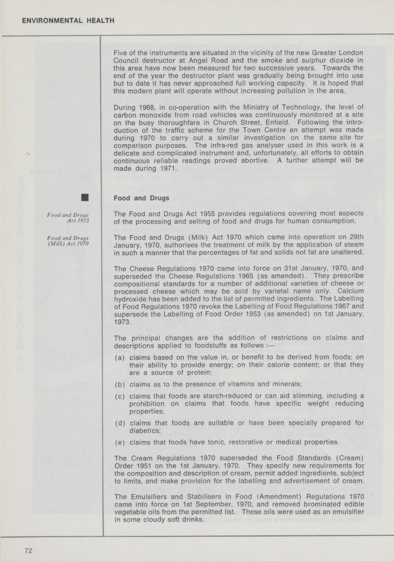 ENVIRONMENTAL HEALTH Five of the instruments are situated in the vicinity of the new Greater London Council destructor at Angel Road and the smoke and sulphur dioxide in this area have now been measured for two successive years. Towards the end of the year the destructor plant was gradually being brought into use but to date it has never approached full working capacity. It is hoped that this modern plant will operate without increasing pollution in the area. During 1968, in co-operation with the Ministry of Technology, the level of carbon monoxide from road vehicles was continuously monitored at a site on the busy thoroughfare in Church Street, Enfield. Following the intro duction of the traffic scheme for the Town Centre an attempt was made during 1970 to carry out a similar investigation on the same site for comparison purposes. The infra-red gas analyser used in this work is a delicate and complicated instrument and, unfortunately, all efforts to obtain continuous reliable readings proved abortive. A further attempt will be made during 1971. Food and Drugs Food and Drugs Act 1955 The Food and Drugs Act 1955 provides regulations covering most aspects of the processing and selling of food and drugs for human consumption. Food and Drugs (Milk) Act 1970 The Food and Drugs (Milk) Act 1970 which came into operation on 29th January, 1970, authorises the treatment of milk by the application of steam in such a manner that the percentages of fat and solids not fat are unaltered. The Cheese Regulations 1970 came into force on 31st January, 1970, and superseded the Cheese Regulations 1965 (as amended). They prescribe compositional standards for a number of additional varieties of cheese or processed cheese which may be sold by varietal name only. Calcium hydroxide has been added to the list of permitted ingredients. The Labelling of Food Regulations 1970 revoke the Labelling of Food Regulations 1967 and supersede the Labelling of Food Order 1953 (as amended) on 1st January, 1973. The principal changes are the addition of restrictions on claims and descriptions applied to foodstuffs as follows :— (a) claims based on the value in, or benefit to be derived from foods; on their ability to provide energy; on their calorie content; or that they are a source of protein; (b) claims as to the presence of vitamins and minerals; (c) claims that foods are starch-reduced or can aid slimming, including a prohibition on claims that foods have specific weight reducing properties; (d) claims that foods are suitable or have been specially prepared for diabetics; (e) claims that foods have tonic, restorative or medical properties. The Cream Regulations 1970 superseded the Food Standards (Cream) Order 1951 on the 1st January, 1970. They specify new requirements for the composition and description of cream, permit added ingredients, subject to limits, and make provision for the labelling and advertisement of cream. The Emulsifiers and Stabilisers in Food (Amendment) Regulations 1970 came into force on 1st September, 1970, and removed brominated edible vegetable oils from the permitted list. These oils were used as an emulsifier in some cloudy soft drinks. 72