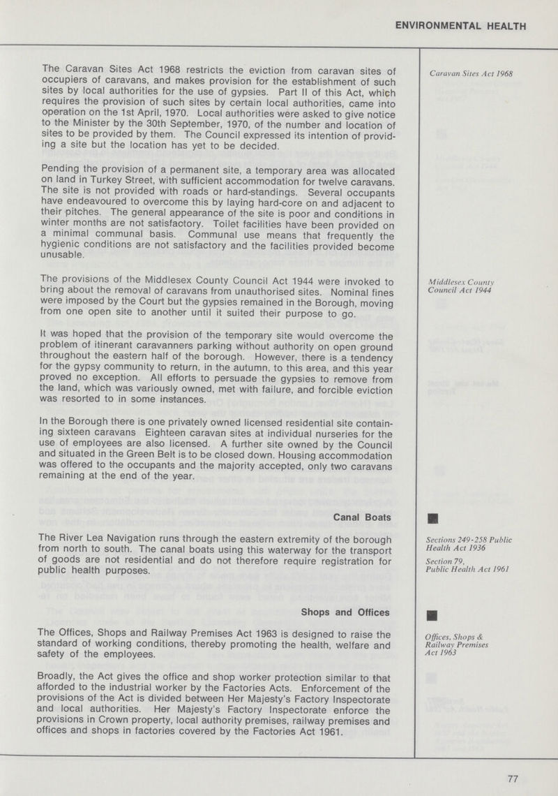ENVIRONMENTAL HEALTH Caravan Sites Act 1968 The Caravan Sites Act 1968 restricts the eviction from caravan sites of occupiers of caravans, and makes provision for the establishment of such sites by local authorities for the use of gypsies. Part II of this Act, which requires the provision of such sites by certain local authorities, came into operation on the 1st April, 1970. Local authorities were asked to give notice to the Minister by the 30th September, 1970, of the number and location of sites to be provided by them. The Council expressed its intention of provid ing a site but the location has yet to be decided. Pending the provision of a permanent site, a temporary area was allocated on land in Turkey Street, with sufficient accommodation for twelve caravans. The site is not provided with roads or hard-standings. Several occupants have endeavoured to overcome this by laying hard-core on and adjacent to their pitches. The general appearance of the site is poor and conditions in winter months are not satisfactory. Toilet facilities have been provided on a minimal communal basis. Communal use means that frequently the hygienic conditions are not satisfactory and the facilities provided become unusable. Middlesex County Council Act 1944 The provisions of the Middlesex County Council Act 1944 were invoked to bring about the removal of caravans from unauthorised sites. Nominal fines were imposed by the Court but the gypsies remained in the Borough, moving from one open site to another until it suited their purpose to go. It was hoped that the provision of the temporary site would overcome the problem of itinerant caravanners parking without authority on open ground throughout the eastern half of the borough. However, there is a tendency for the gypsy community to return, in the autumn, to this area, and this year proved no exception. All efforts to persuade the gypsies to remove from the land, which was variously owned, met with failure, and forcible eviction was resorted to in some instances. In the Borough there is one privately owned licensed residential site contain ing sixteen caravans Eighteen caravan sites at individual nurseries for the use of employees are also licensed. A further site owned by the Council and situated in the Green Belt is to be closed down. Housing accommodation was offered to the occupants and the majority accepted, only two caravans remaining at the end of the year. Canal Boats Sections 249-258 Public Health Act 1936 Section 79, Public Health Act 1961 The River Lea Navigation runs through the eastern extremity of the borough from north to south. The canal boats using this waterway for the transport of goods are not residential and do not therefore require registration for public health purposes. Shops and Offices Offices, Shops & Railway Premises Act 1963 The Offices, Shops and Railway Premises Act 1963 is designed to raise the standard of working conditions, thereby promoting the health, welfare and safety of the employees. Broadly, the Act gives the office and shop worker protection similar to that afforded to the industrial worker by the Factories Acts. Enforcement of the provisions of the Act is divided between Her Majesty's Factory Inspectorate and local authorities. Her Majesty's Factory Inspectorate enforce the provisions in Crown property, local authority premises, railway premises and offices and shops in factories covered by the Factories Act 1961. 77