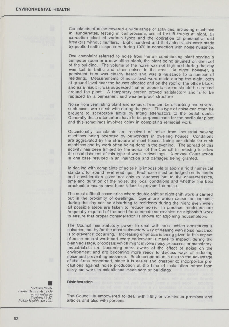 ENVIRONMENTAL HEALTH Complaints of noise covered a wide range of activities, including machines in launderettes, testing of compressors, use of forklift trucks at night, air extraction plant of various types and the operation of pneumatic road breakers without mufflers. Eight hundred and thirty-nine visits were made by public health inspectors during 1970 in connection with noise nuisance. One complaint referred to noise from the air conditioning plant serving a computer room in a new office block, the plant being situated on the roof of the building. The volume of the noise was not high and during the day was lost in traffic and other noises in the area. At night, however, a persistent hum was clearly heard and was a nuisance to a number of residents. Measurements of noise level were made during the night, both at ground level near the houses affected and on the roof of the office block, and as a result it was suggested that an acoustic screen should be erected around the plant. A temporary screen proved satisfactory and is to be replaced by a permanent and weatherproof structure. Noise from ventilating plant and exhaust fans can be disturbing and several such cases were dealt with during the year. This type of noise can often be brought to acceptable limits by fitting attenuators to the outlet ducts. Generally these attenuators have to be purpose-made for the particular plant and this sometimes involves delay in completing remedial work. Occasionally complaints are received of noise from industrial sewing machines being operated by outworkers in dwelling houses. Conditions are aggravated by the structure of most houses being unsuitable for such machines and by work often being done in the evening. The spread of this activity has been limited by the action of the Council in refusing to allow the establishment of this type of work in dwellings. A private Court action in one case resulted in an injunction and damages being granted. In dealing with complaints of noise it is impossible to apply a rigid numerical standard for sound level readings. Each case must be judged on its merits and consideration given not only to loudness but to the characteristics, time and duration of the noise, the local conditions and whether the best practicable means have been taken to prevent the noise. The most difficult cases arise where double-shift or night-shift work is carried out in the proximity of dwellings. Operations which cause no comment during the day can be disturbing to residents during the night even when all possible steps are taken to reduce noise. In practice, reminders are frequently required of the need for adequate supervision on night-shift work to ensure that proper consideration is shown for adjoining householders. The Council has statutory power to deal with noise which constitutes a nuisance, but by far the most satisfactory way of dealing with noise nuisance is to prevent it occurring. Increasing emphasis is being given to this aspect of noise control work and every endeavour is made to inspect, during the planning stage, proposals which might involve noisy processes or machinery. Industrialists are becoming more aware of the effect of noise on the environment and are becoming more ready to discuss ways of reducing noise and preventing nuisance. Such co-operation is also to the advantage of the firms concerned, since it is easier and cheaper to incorporate pre cautions against noise production at the time of installation rather than carry out work to established machinery or buildings. Disinfestation Sections 83-86, Public Health Act 1936 as amended by Sections 35-37, Public Health Act 1961 The Council is empowered to deal with filthy or verminous premises and articles and also with persons. 82