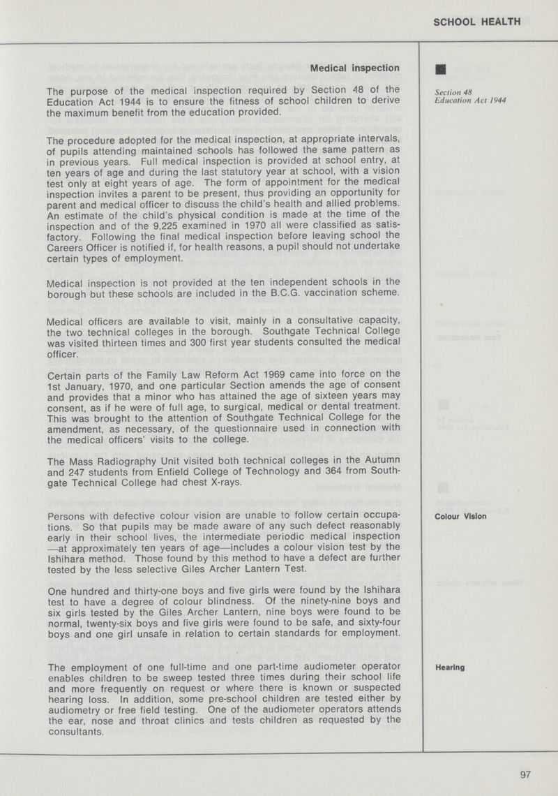 SCHOOL HEALTH Medical inspection section 48 Education Act 1944 The purpose of the medical inspection required by Section 48 of the Education Act 1944 is to ensure the fitness of school children to derive the maximum benefit from the education provided. The procedure adopted for the medical inspection, at appropriate intervals, of pupils attending maintained schools has followed the same pattern as in previous years. Full medical inspection is provided at school entry, at ten years of age and during the last statutory year at school, with a vision test only at eight years of age. The form of appointment for the medical inspection invites a parent to be present, thus providing an opportunity for parent and medical officer to discuss the child's health and allied problems. An estimate of the child's physical condition is made at the time of the inspection and of the 9,225 examined in 1970 all were classified as satis factory. Following the final medical inspection before leaving school the Careers Officer is notified if, for health reasons, a pupil should not undertake certain types of employment. Medical inspection is not provided at the ten independent schools in the borough but these schools are included in the B.C.G. vaccination scheme. Medical officers are available to visit, mainly in a consultative capacity, the two technical colleges in the borough. Southgate Technical College was visited thirteen times and 300 first year students consulted the medical officer. Certain parts of the Family Law Reform Act 1969 came into force on the 1st January, 1970, and one particular Section amends the age of consent and provides that a minor who has attained the age of sixteen years may consent, as if he were of full age, to surgical, medical or dental treatment. This was brought to the attention of Southgate Technical College for the amendment, as necessary, of the questionnaire used in connection with the medical officers' visits to the college. The Mass Radiography Unit visited both technical colleges in the Autumn and 247 students from Enfield College of Technology and 364 from South gate Technical College had chest X-rays. Colour vision Persons with defective colour vision are unable to follow certain occupa- tions. So that pupils may be made aware of any such defect reasonably early in their school lives, the intermediate periodic medical inspection —at approximately ten years of age—includes a colour vision test by the Ishihara method. Those found by this method to have a defect are further tested by the less selective Giles Archer Lantern Test. One hundred and thirty-one boys and five girls were found by the Ishihara test to have a degree of colour blindness. Of the ninety-nine boys and six girls tested by the Giles Archer Lantern, nine boys were found to be normal, twenty-six boys and five girls were found to be safe, and sixty-four boys and one girl unsafe in relation to certain standards for employment. Hearing The employment of one full-time and one part-time audiometer operator enables children to be sweep tested three times during their school life and more frequently on request or where there is known or suspected hearing loss. In addition, some pre-school children are tested either by audiometry or free field testing. One of the audiometer operators attends the ear, nose and throat clinics and tests children as requested by the consultants. 97