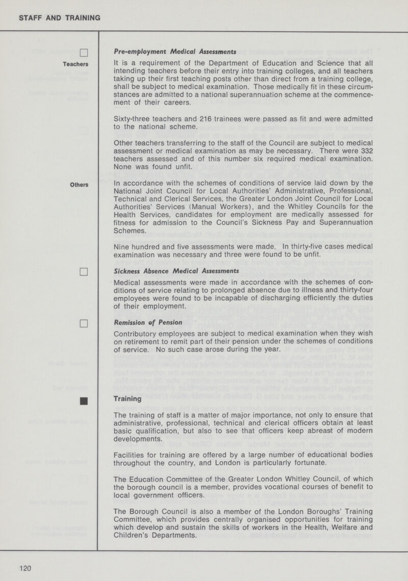 STAFF AND TRAINING Teachers Pre-employment Medical Assessments It is a requirement of the Department of Education and Science that all intending teachers before their entry into training colleges, and all teachers taking up their first teaching posts other than direct from a training college, shall be subject to medical examination. Those medically fit in these circum stances are admitted to a national superannuation scheme at the commence ment of their careers. Sixty-three teachers and 216 trainees were passed as fit and were admitted to the national scheme. Other teachers transferring to the staff of the Council are subject to medical assessment or medical examination as may be necessary. There were 332 teachers assessed and of this number six required medical examination. None was found unfit. Others In accordance with the schemes of conditions of service laid down by the National Joint Council for Local Authorities' Administrative, Professional, Technical and Clerical Services, the Greater London Joint Council for Local Authorities' Services (Manual Workers), and the Whitley Councils for the Health Services, candidates for employment are medically assessed for fitness for admission to the Council's Sickness Pay and Superannuation Schemes. Nine hundred and five assessments were made. In thirty-five cases medical examination was necessary and three were found to be unfit. Sickness Absence Medical Assessments Medical assessments were made in accordance with the schemes of con ditions of service relating to prolonged absence due to illness and thirty-four employees were found to be incapable of discharging efficiently the duties of their employment. Remission of Pension Contributory employees are subject to medical examination when they wish on retirement to remit part of their pension under the schemes of conditions of service. No such case arose during the year. Training The training of staff is a matter of major importance, not only to ensure that administrative, professional, technical and clerical officers obtain at least basic qualification, but also to see that officers keep abreast of modern developments. Facilities for training are offered by a large number of educational bodies throughout the country, and London is particularly fortunate. The Education Committee of the Greater London Whitley Council, of which the borough council is a member, provides vocational courses of benefit to local government officers. The Borough Council is also a member of the London Boroughs' Training Committee, which provides centrally organised opportunities for training which develop and sustain the skills of workers in the Health, Welfare and Children's Departments. 120