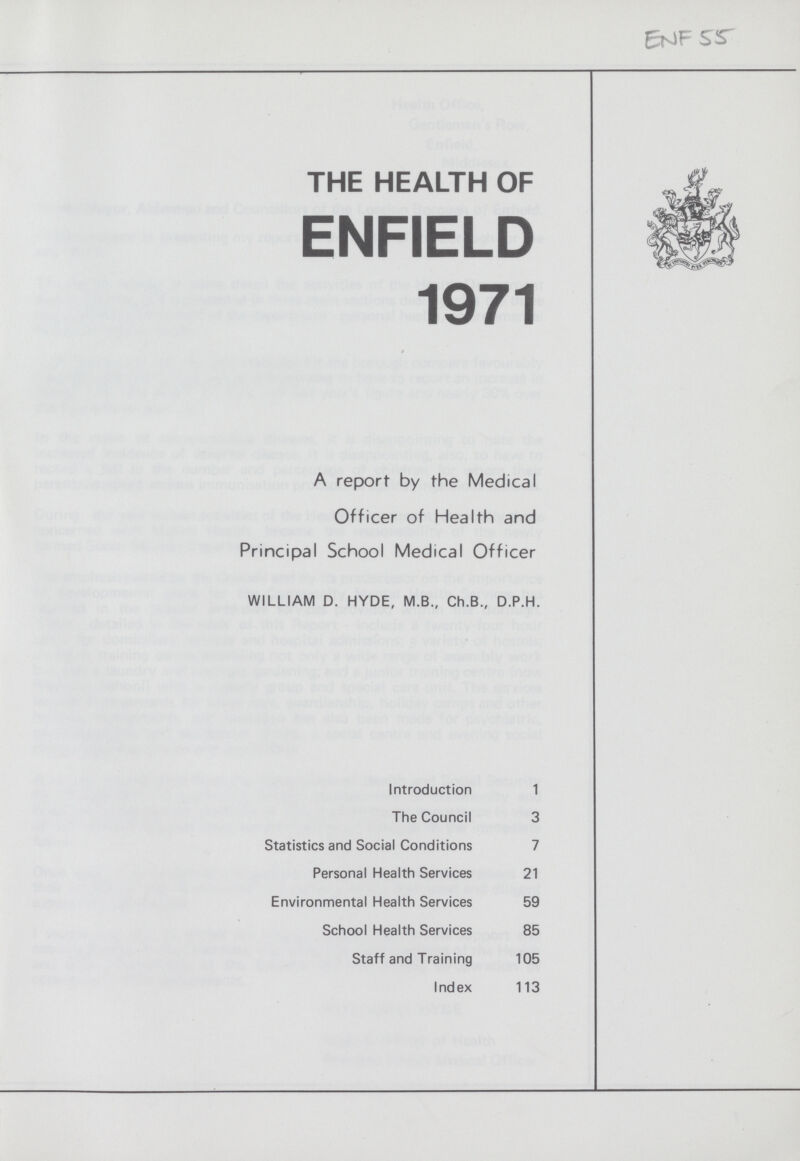ENF 55 THE HEALTH OF ENFIELD 1971 A report by the Medical Officer of Health and Principal School Medical Officer WILLIAM D. HYDE, M.B., Ch.B., D.P.H. Introduction 1 The Council 3 Statistics and Social Conditions 7 Personal Health Services 21 Environmental Health Services 59 School Health Services 85 Staff and Training 105 Index 113