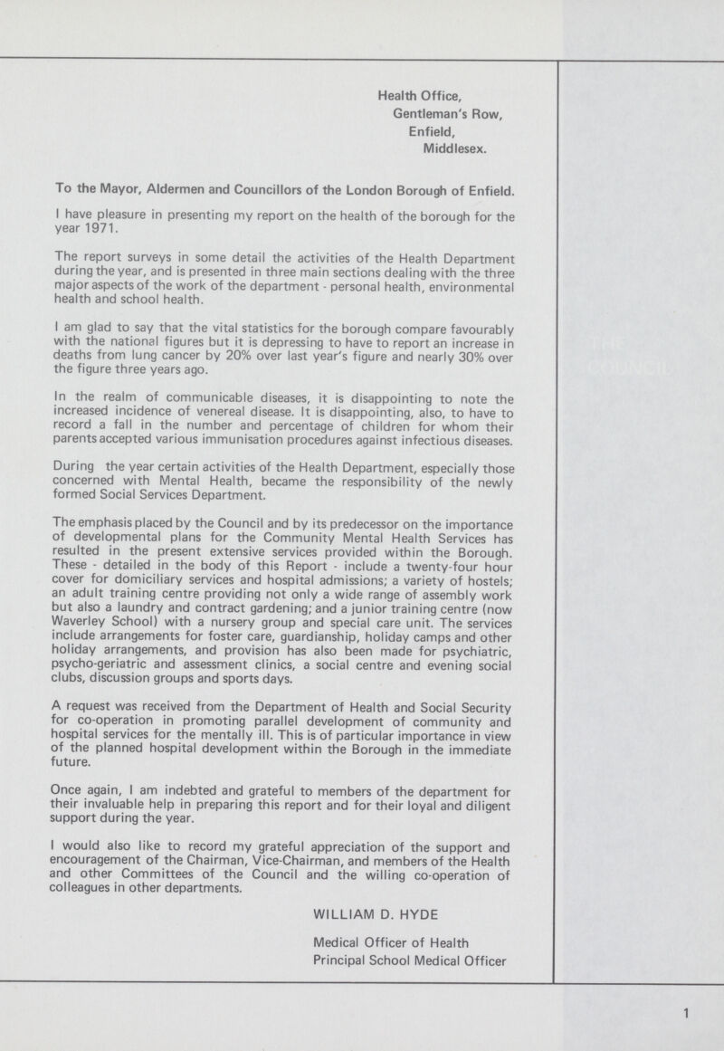 Health Office, Gentleman's Row, Enfield, Middlesex. To the Mayor, Aldermen and Councillors of the London Borough of Enfield. I have pleasure in presenting my report on the health of the borough for the year 1971. The report surveys in some detail the activities of the Health Department during the year, and is presented in three main sections dealing with the three major aspects of the work of the department - personal health, environmental health and school health. I am glad to say that the vital statistics for the borough compare favourably with the national figures but it is depressing to have to report an increase in deaths from lung cancer by 20% over last year's figure and nearly 30% over the figure three years ago. In the realm of communicable diseases, it is disappointing to note the increased incidence of venereal disease. It is disappointing, also, to have to record a fall in the number and percentage of children for whom their parents accepted various immunisation procedures against infectious diseases. During the year certain activities of the Health Department, especially those concerned with Mental Health, became the responsibility of the newly formed Social Services Department. The emphasis placed by the Council and by its predecessor on the importance of developmental plans for the Community Mental Health Services has resulted in the present extensive services provided within the Borough. These - detailed in the body of this Report - include a twenty-four hour cover for domiciliary services and hospital admissions; a variety of hostels; an adult training centre providing not only a wide range of assembly work but also a laundry and contract gardening; and a junior training centre (now Waverley School) with a nursery group and special care unit. The services include arrangements for foster care, guardianship, holiday camps and other holiday arrangements, and provision has also been made for psychiatric, psycho-geriatric and assessment clinics, a social centre and evening social clubs, discussion groups and sports days. A request was received from the Department of Health and Social Security for co-operation in promoting parallel development of community and hospital services for the mentally ill. This is of particular importance in view of the planned hospital development within the Borough in the immediate future. Once again, I am indebted and grateful to members of the department for their invaluable help in preparing this report and for their loyal and diligent support during the year. I would also like to record my grateful appreciation of the support and encouragement of the Chairman, Vice-Chairman, and members of the Health and other Committees of the Council and the willing co-operation of colleagues in other departments. WILLIAM D. HYDE Medical Officer of Health Principal School Medical Officer 1