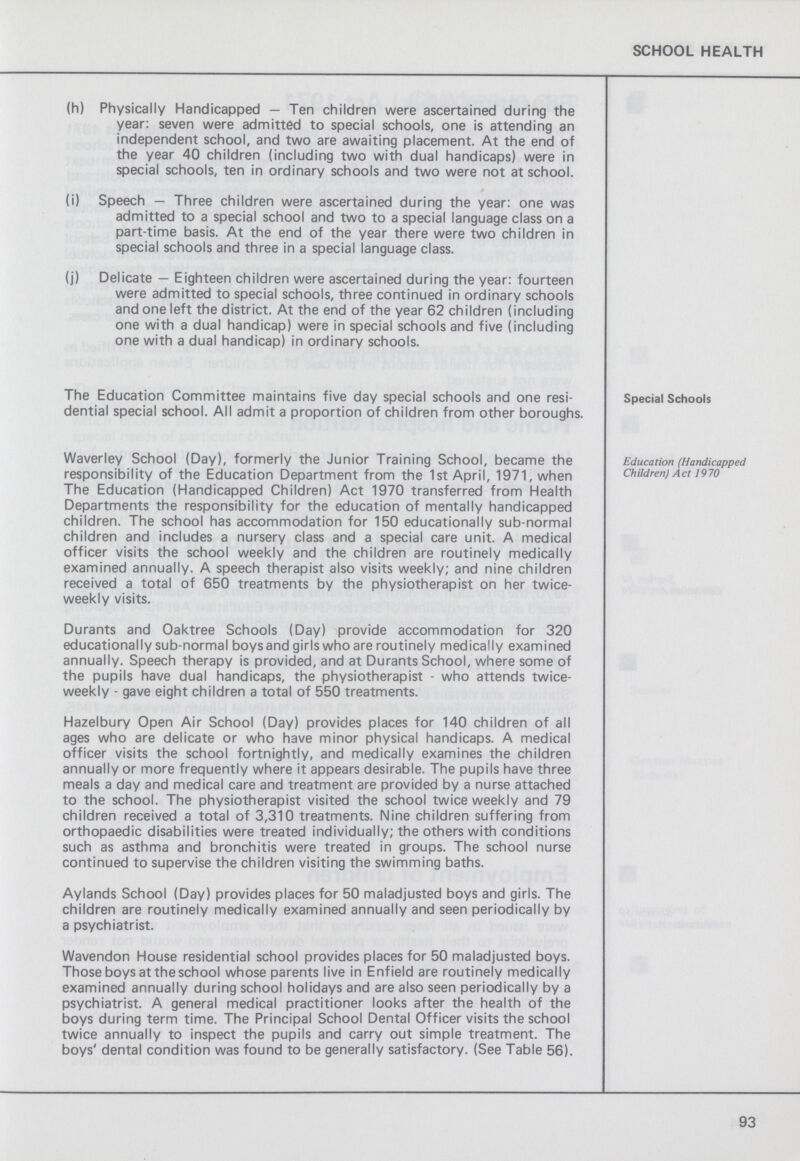 SCHOOL HEALTH (h) Physically Handicapped — Ten children were ascertained during the year: seven were admitted to special schools, one is attending an independent school, and two are awaiting placement. At the end of the year 40 children (including two with dual handicaps) were in special schools, ten in ordinary schools and two were not at school. (i) Speech — Three children were ascertained during the year: one was admitted to a special school and two to a special language class on a part-time basis. At the end of the year there were two children in special schools and three in a special language class. (j) Delicate — Eighteen children were ascertained during the year: fourteen were admitted to special schools, three continued in ordinary schools and one left the district. At the end of the year 62 children (including one with a dual handicap) were in special schools and five (including one with a dual handicap) in ordinary schools. The Education Committee maintains five day special schools and one resi dential special school. All admit a proportion of children from other boroughs. Special Schools Waverley School (Day), formerly the Junior Training School, became the responsibility of the Education Department from the 1st April, 1971, when The Education (Handicapped Children) Act 1970 transferred from Health Departments the responsibility for the education of mentally handicapped children. The school has accommodation for 150 educationally sub-normal children and includes a nursery class and a special care unit. A medical officer visits the school weekly and the children are routinely medically examined annually. A speech therapist also visits weekly; and nine children received a total of 650 treatments by the physiotherapist on her twice weekly visits. Durants and Oaktree Schools (Day) provide accommodation for 320 educationally sub-normal boys and girls who are routinely medically examined annually. Speech therapy is provided, and at Durants School, where some of the pupils have dual handicaps, the physiotherapist - who attends twice weekly - gave eight children a total of 550 treatments. Hazelbury Open Air School (Day) provides places for 140 children of all ages who are delicate or who have minor physical handicaps. A medical officer visits the school fortnightly, and medically examines the children annually or more frequently where it appears desirable. The pupils have three meals a day and medical care and treatment are provided by a nurse attached to the school. The physiotherapist visited the school twice weekly and 79 children received a total of 3,310 treatments. Nine children suffering from orthopaedic disabilities were treated individually; the others with conditions such as asthma and bronchitis were treated in groups. The school nurse continued to supervise the children visiting the swimming baths. Aylands School (Day) provides places for 50 maladjusted boys and girls. The children are routinely medically examined annually and seen periodically by a psychiatrist. Wavendon House residential school provides places for 50 maladjusted boys. Those boys at the school whose parents live in Enfield are routinely medically examined annually during school holidays and are also seen periodically by a psychiatrist. A general medical practitioner looks after the health of the boys during term time. The Principal School Dental Officer visits the school twice annually to inspect the pupils and carry out simple treatment. The boys' dental condition was found to be generally satisfactory. (See Table 56). Education (Handicapped Children) Act 1970 93