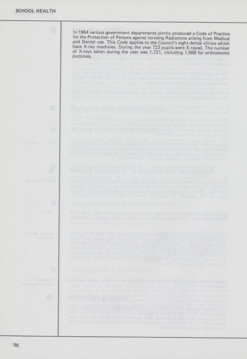 SCHOOL HEALTH In 1964 various government departments jointly produced a Code of Practice for the Protection of Persons against Ionising Radiations arising from Medical and Dental use. This Code applies to the Council's eight dental clinics which have X-ray machines. During the year 723 pupils were X-rayed. The number of X-rays taken during the year was 1,721, including 1,566 for orthodontic purposes. 96