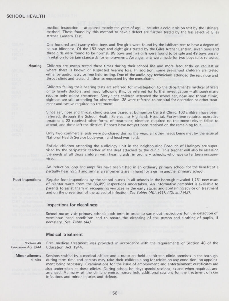 SCHOOL HEALTH medical inspection — at approximately ten years of age — includes a colour vision test by the Ishihara method. Those found by this method to have a defect are further tested by the less selective Giles Archer Lantern Test. One hundred and twenty-nine boys and five girls were found by the Ishihara test to have a degree of colour blindness. Of the 153 boys and eight girls tested by the Giles Archer Lantern, seven boys and three girls were found to be normal, 95 boys and five girls were found to be safe and 49 boys unsafe in relation to certain standards for employment. Arrangements were made for two boys to be re-tested. Hearing Children are sweep tested three times during their school life and more frequently on request or where there is known or suspected hearing loss. In addition, some pre-school children are tested either by audiometry or free field testing. One of the audiology technicians attended the ear, nose and throat clinic and tested children as requested by the consultant. Children failing their hearing tests are referred for investigation to the department's medical officers or to family doctors, and may, following this, be referred for further investigation — although many require only minor treatment. Sixty-eight children attended the school ear, nose and throat clinic, eighteen are still attending for observation, 38 were referred to hospital for operation or other treat ment and twelve required no treatment. Since ear, nose and throat clinic sessions ceased at Edmonton Central Clinic, 103 children have been referred, through the School Health Service, to Highlands Hospital. Forty-three required operative treatment; 23 received other forms of treatment; nineteen required no treatment; eleven failed to attend; and three left the district. Reports have not yet been received on the remaining four. Only two commercial aids were purchased during the year, all other needs being met by the issue of National Health Service body-worn and head-worn aids. Enfield children attending the audiology unit in the neighbouring Borough of Haringey are super vised by the peripatetic teacher of the deaf attached to the clinic. This teacher will also be assessing the needs of all those children with hearing aids, in ordinary schools, who have so far been unsuper vised. An induction loop and amplifier have been fitted in an ordinary primary school for the benefit of a partially hearing girl and similar arrangements are in hand for a girl in another primary school. Foot inspections Regular foot inspections by the school nurses in all schools in the borough revealed 1,751 new cases of plantar warts from the 86,459 inspections undertaken. An informative pamphlet is available tc parents to assist them in recognising verrucae in the early stages and containing advice on treatmenl and on the prevention of the spread of infection. See Tables (40), (41), (42) and (43). Inspections for cleanliness School nurses visit primary schools each term in order to carry out inspections for the detection of verminous head conditions and to secure the cleansing of the person and clothing of pupils, i1 necessary. See Table (44). Medical treatment Section 48 Education Act 1944 Free medical treatment was provided in accordance with the requirements of Section 48 of the Education Act 1944. Minor ailments clinics Sessions staffed by a medical officer and a nurse are held at thirteen clinic premises in the borough during term time and parents may take their children along for advice on any condition, no appoint ment being necessary. Examinations for the issue of employment and entertainment certificates are also undertaken at these clinics. During school holidays special sessions, as and when required, are arranged. At many of the clinic premises nurses hold additional sessions for the treatment of skin infections and minor injuries and defects. 56