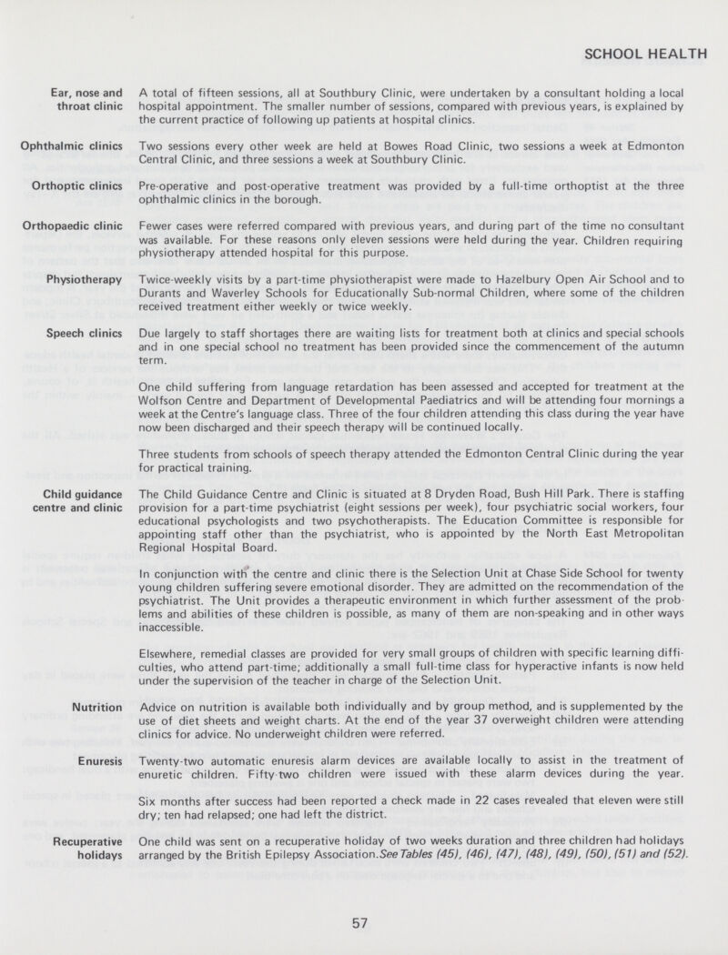 SCHOOL HEALTH Ear, nose and throat clinic A total of fifteen sessions, all at Southbury Clinic, were undertaken by a consultant holding a local hospital appointment. The smaller number of sessions, compared with previous years, is explained by the current practice of following up patients at hospital clinics. Ophthalmic clinics Two sessions every other week are held at Bowes Road Clinic, two sessions a week at Edmonton Central Clinic, and three sessions a week at Southbury Clinic. Orthoptic clinics Pre-operative and post-operative treatment was provided by a full-time orthoptist at the three ophthalmic clinics in the borough. Orthopaedic clinic Fewer cases were referred compared with previous years, and during part of the time no consultant was available. For these reasons only eleven sessions were held during the year. Children requiring physiotherapy attended hospital for this purpose. Physiotherapy Twice-weekly visits by a part-time physiotherapist were made to Hazelbury Open Air School and to Durants and Waverley Schools for Educationally Sub-normal Children, where some of the children received treatment either weekly or twice weekly. Speech clinics Due largely to staff shortages there are waiting lists for treatment both at clinics and special schools and in one special school no treatment has been provided since the commencement of the autumn term. One child suffering from language retardation has been assessed and accepted for treatment at the Wolfson Centre and Department of Developmental Paediatrics and will be attending four mornings a week at the Centre's language class. Three of the four children attending this class during the year have now been discharged and their speech therapy will be continued locally. Three students from schools of speech therapy attended the Edmonton Central Clinic during the year for practical training. Child guidance centre and clinic The Child Guidance Centre and Clinic is situated at 8 Dryden Road, Bush Hill Park. There is staffing provision for a part-time psychiatrist (eight sessions per week), four psychiatric social workers, four educational psychologists and two psychotherapists. The Education Committee is responsible for appointing staff other than the psychiatrist, who is appointed by the North East Metropolitan Regional Hospital Board. In conjunction with the centre and clinic there is the Selection Unit at Chase Side School for twenty young children suffering severe emotional disorder. They are admitted on the recommendation of the psychiatrist. The Unit provides a therapeutic environment in which further assessment of the prob lems and abilities of these children is possible, as many of them are non-speaking and in other ways inaccessible. Elsewhere, remedial classes are provided for very small groups of children with specific learning diffi culties, who attend part-time; additionally a small full-time class for hyperactive infants is now held under the supervision of the teacher in charge of the Selection Unit. Nutrition Advice on nutrition is available both individually and by group method, and is supplemented by the use of diet sheets and weight charts. At the end of the year 37 overweight children were attending clinics for advice. No underweight children were referred. Enuresis Twenty-two automatic enuresis alarm devices are available locally to assist in the treatment of enuretic children. Fifty two children were issued with these alarm devices during the year. Six months after success had been reported a check made in 22 cases revealed that eleven were still dry; ten had relapsed; one had left the district. Recuperative holidays One child was sent on a recuperative holiday of two weeks duration and three children had holidays arranged by the British Epilepsy Association.See Tables (45), (46), (47), (48), (49), (50), (51) and (52). 57
