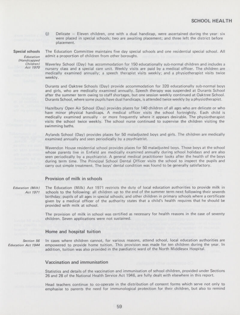 SCHOOL HEALTH (j) Delicate — Eleven children, one with a dual handicap, were ascertained during the year: six were placed in special schools; two are awaiting placement; and three left the district before placement. Special schools Education (Handicapped Children) Act 1970 The Education Committee maintains five day special schools and one residential special school. All admit a proportion of children from other boroughs. Waverley School (Day) has accommodation for 150 educationally sub-normal children and includes a nursery class and a special care unit. Weekly visits are paid by a medical officer. The children are medically examined annually; a speech therapist visits weekly; and a physiotherapist visits twice weekly. Durants and Oaktree Schools (Day) provide accommodation for 320 educationally sub-normal boys and girls, who are medically examined annually. Speech therapy was suspended at Durants School after the summer term owing to staff shortages, but one session weekly continued at Oaktree School. Durants School, where some pupils have dual handicaps, is attended twice weekly by a physiotherapist. Hazelbury Open Air School (Day) provides places for 140 children of all ages who are delicate or who have minor physical handicaps. A medical officer visits the school fortnightly. Each child is medically examined annually - or more frequently where it appears desirable. The physiotherapist visits the school twice weekly. The school nurse continued to supervise the children visiting the swimming baths. Aylands School (Day) provides places for 50 maladjusted boys and girls. The children are medically examined annually and seen periodically by a psychiatrist. Wavendon House residential school provides places for 50 maladjusted boys. Those boys at the school whose parents live in Enfield are medically examined annually during school holidays and are also seen periodically by a psychiatrist. A general medical practitioner looks after the health of the boys during term time. The Principal School Dental Officer visits the school to inspect the pupils and carry out simple treatment. The boys' dental condition was found to be generally satisfactory. Provision of milk in schools Education (Milk) Act 1971 The Education (Milk) Act 1971 restricts the duty of local education authorities to provide milk in schools to the following: all children up to the end of the summer term next following their seventh birthday; pupils of all ages in special schools; and other children in primary schools where a certificate given by a medical officer of the authority states that a child's health requires that he should be provided with milk at school. The provision of milk in school was certified as necessary for health reasons in the case of seventy children. Seven applications were not sustained. Home and hospital tuition Section 56 Education Act 1944 In cases where children cannot, for various reasons, attend school, local education authorities are empowered to provide home tuition. This provision was made for ten children during the year. In addition, tuition was also provided in the paediatric ward of the North Middlesex Hospital. Vaccination and immunisation Statistics and details of the vaccination and immunisation of school children, provided under Sections 26 and 28 of the National Health Service Act 1946, are fully dealt with elsewhere in this report. Head teachers continue to co-operate in the distribution of consent forms which serve not only to emphasise to parents the need for immunological protection for their children, but also to remind 59