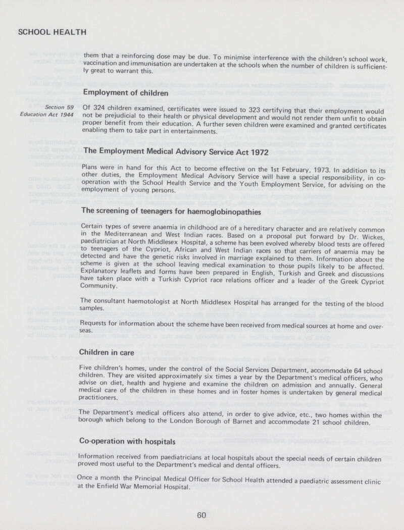 SCHOOL HEALTH them that a reinforcing dose may be due. To minimise interference with the children's school work, vaccination and immunisation are undertaken at the schools when the number of children is sufficient ly great to warrant this. Employment of children Section 59 Education Act 1944 Of 324 children examined, certificates were issued to 323 certifying that their employment would not be prejudicial to their health or physical development and would not render them unfit to obtain proper benefit from their education. A further seven children were examined and granted certificates enabling them to take part in entertainments. The Employment Medical Advisory Service Act 1972 Plans were in hand for this Act to become effective on the 1st February, 1973. In addition to its other duties, the Employment Medical Advisory Service will have a special responsibility, in co operation with the School Health Service and the Youth Employment Service, for advising on the employment of young persons. The screening of teenagers for haemoglobinopathies Certain types of severe anaemia in childhood are of a hereditary character and are relatively common in the Mediterranean and West Indian races. Based on a proposal put forward by Dr. Wickes, paediatrician at North Middlesex Hospital, a scheme has been evolved whereby blood tests are offered to teenagers of the Cypriot, African and West Indian races so that carriers of anaemia may be detected and have the genetic risks involved in marriage explained to them. Information about the scheme is given at the school leaving medical examination to those pupils likely to be affected. Explanatory leaflets and forms have been prepared in English, Turkish and Greek and discussions have taken place with a Turkish Cypriot race relations officer and a leader of the Greek Cypriot Community. The consultant haemotologist at North Middlesex Hospital has arranged for the testing of the blood samples. Requests for information about the scheme have been received from medical sources at home and over seas. Children in care Five children's homes, under the control of the Social Services Department, accommodate 64 school children. They are visited approximately six times a year by the Department's medical officers, who advise on diet, health and hygiene and examine the children on admission and annually. General medical care of the children in these homes and in foster homes is undertaken by general medical practitioners. The Department's medical officers also attend, in order to give advice, etc., two homes within the borough which belong to the London Borough of Barnet and accommodate 21 school children. Co-operation with hospitals Information received from paediatricians at local hospitals about the special needs of certain children proved most useful to the Department's medical and dental officers. Once a month the Principal Medical Officer for School Health attended a paediatric assessment clinic at the Enfield War Memorial Hospital. 60