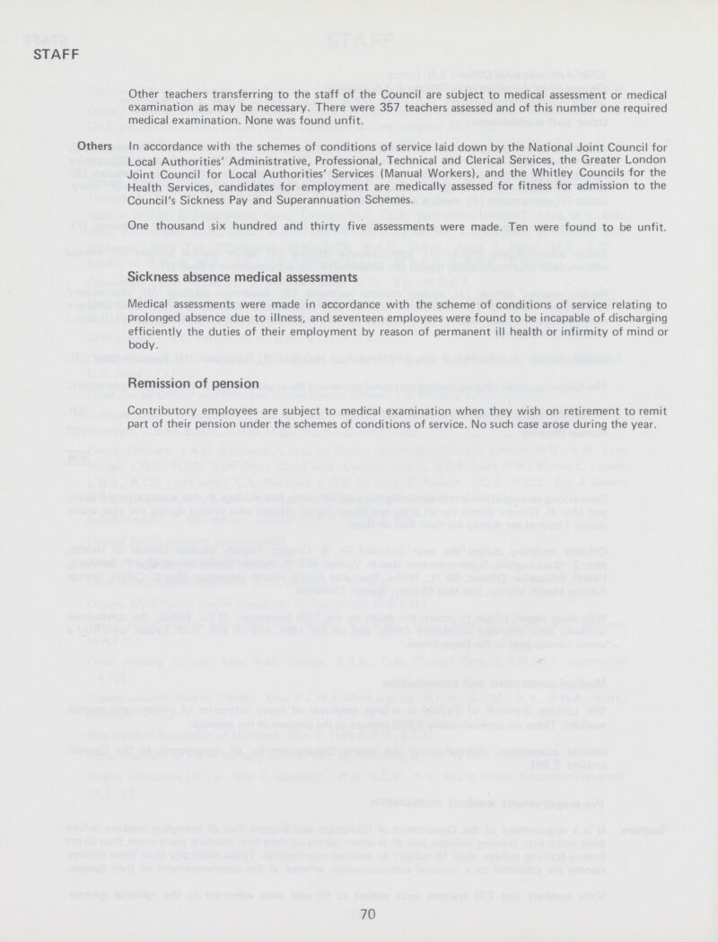 STAFF Other teachers transferring to the staff of the Council are subject to medical assessment or medical examination as may be necessary. There were 357 teachers assessed and of this number one required medical examination. None was found unfit. Others In accordance with the schemes of conditions of service laid down by the National Joint Council for Local Authorities' Administrative, Professional, Technical and Clerical Services, the Greater London Joint Council for Local Authorities' Services (Manual Workers), and the Whitley Councils for the Health Services, candidates for employment are medically assessed for fitness for admission to the Council's Sickness Pay and Superannuation Schemes. One thousand six hundred and thirty five assessments were made. Ten were found to be unfit. Sickness absence medical assessments Medical assessments were made in accordance with the scheme of conditions of service relating to prolonged absence due to illness, and seventeen employees were found to be incapable of discharging efficiently the duties of their employment by reason of permanent ill health or infirmity of mind or body. Remission of pension Contributory employees are subject to medical examination when they wish on retirement to remit part of their pension under the schemes of conditions of service. No such case arose during the year. 70