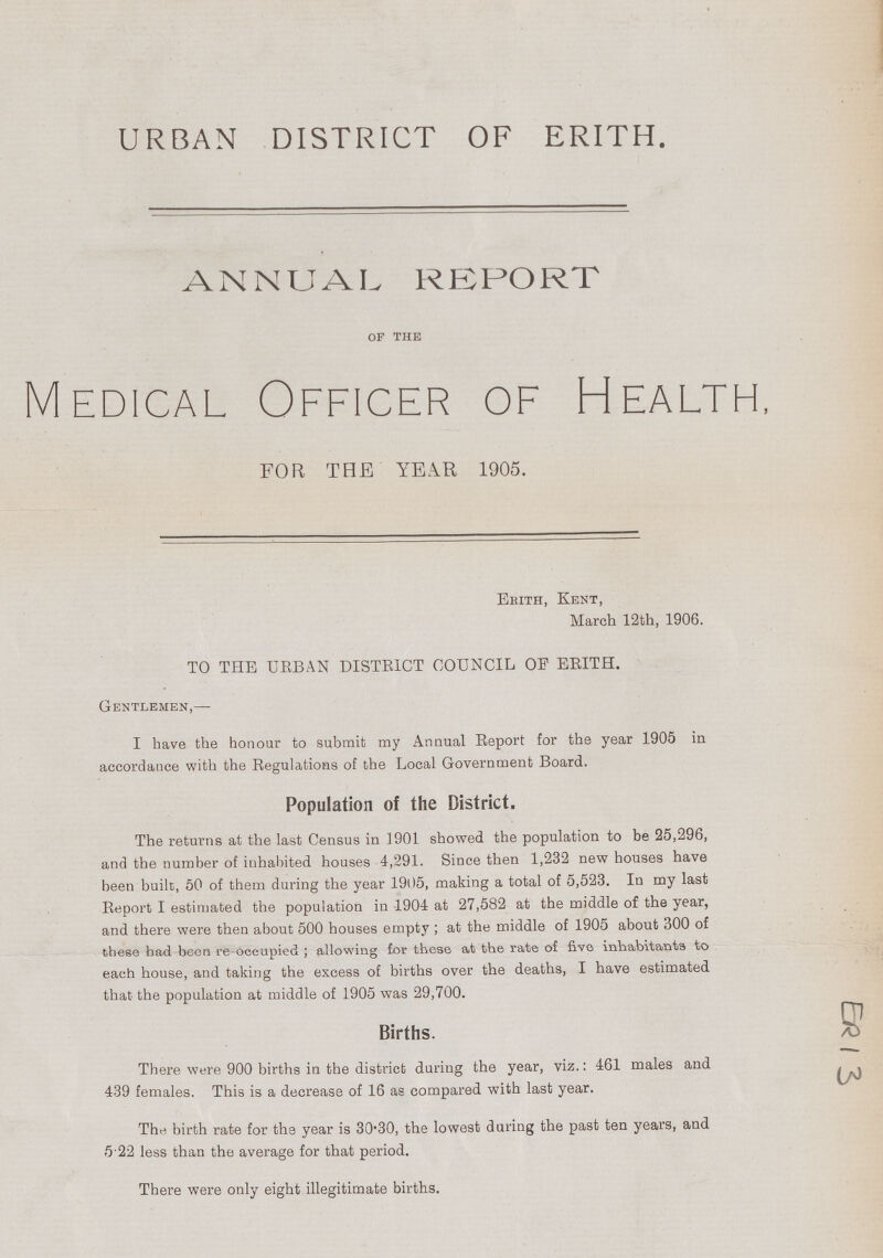 URBAN DISTRICT OF ERITH. ANNUAL REPORT of the Medical Officer of Health, FOR THE YEAR 1905. Erith, Kent, March 12th, 1906. TO THE URBAN DISTRICT COUNCIL OF ERITH. Gentlemen,— I have the honour to submit my Annual Report for the year 1905 in accordance with the Regulations of the Local Government Board. Population of the District. The returns at the last Census in 1901 showed the population to be 25,296, and the number of inhabited houses 4,291. Since then 1,232 new houses have been built, 50 of them during the year 1905, making a total of 5,523. In my last Report I estimated the population in 1904 at 27,582 at the middle of the year, and there were then about 500 houses empty; at the middle of 1905 about 300 of these had been re-occupied; allowing for these at the rate of five inhabitants to each house, and taking the excess of births over the deaths, I have estimated that the population at middle of 1905 was 29,700. Births. There were 900 births in the district during the year, viz.: 461 males and 439 females. This is a decrease of 16 as compared with last year. The birth rate for the year is 30.30, the lowest during the past ten years, and 5.22 less than the average for that period. There were only eight illegitimate births. ER13