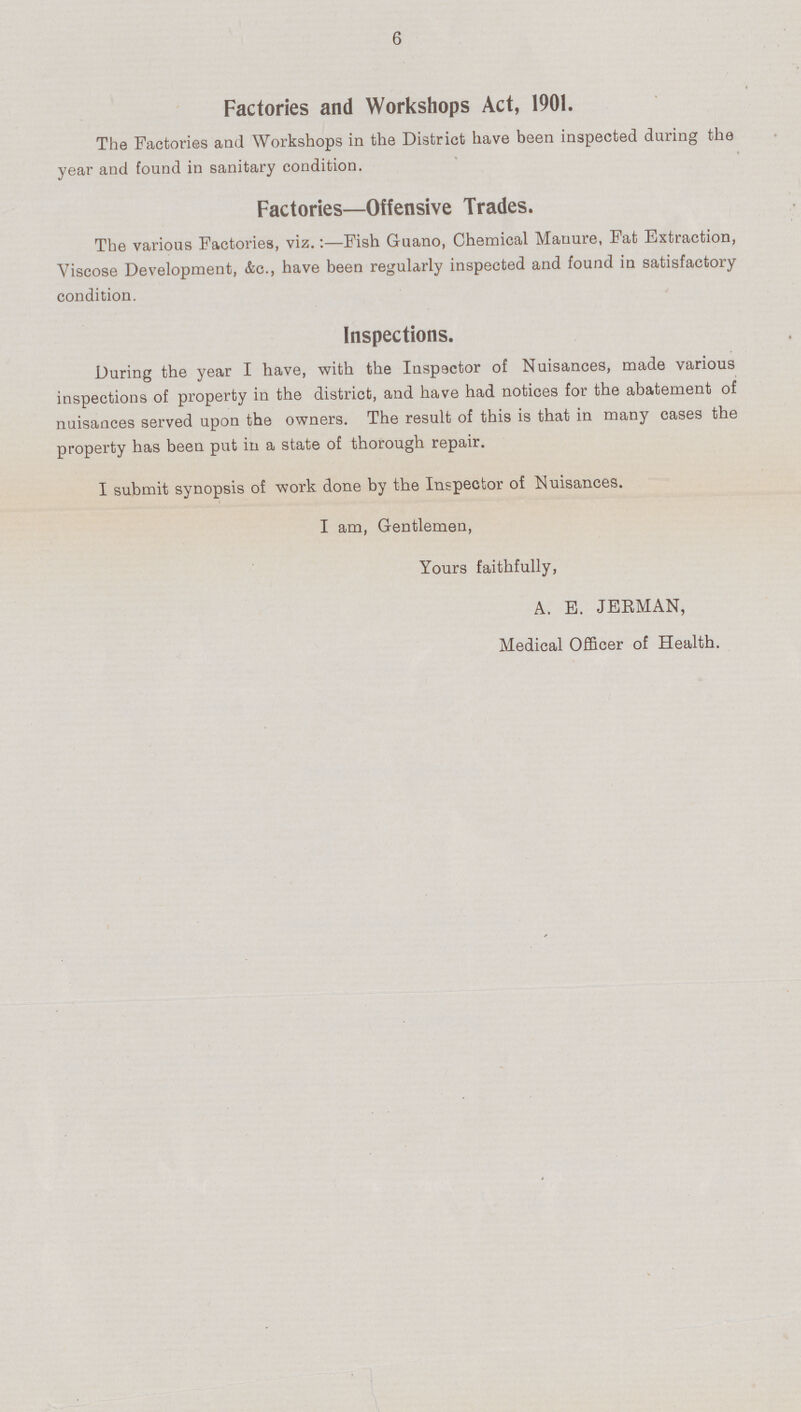 6 Factories and Workshops Act, 1901. The Factories and Workshops in the District have been inspected during the year and found in sanitary condition. Factories—Offensive Trades. The various Factories, viz.:-Fish Guano, Chemical Manure, Fat Extraction, Viscose Development, &c., have been regularly inspected and found in satisfactory condition. Inspections. During the year I have, with the Inspector of Nuisances, made various inspections of property in the district, and have had notices for the abatement of nuisances served upon the owners. The result of this is that in many cases the property has been put in a state of thorough repair. I submit synopsis of work done by the Inspector of Nuisances. I am, Gentlemen, Yours faithfully, A. E. JERMAN, Medical Officer of Health.