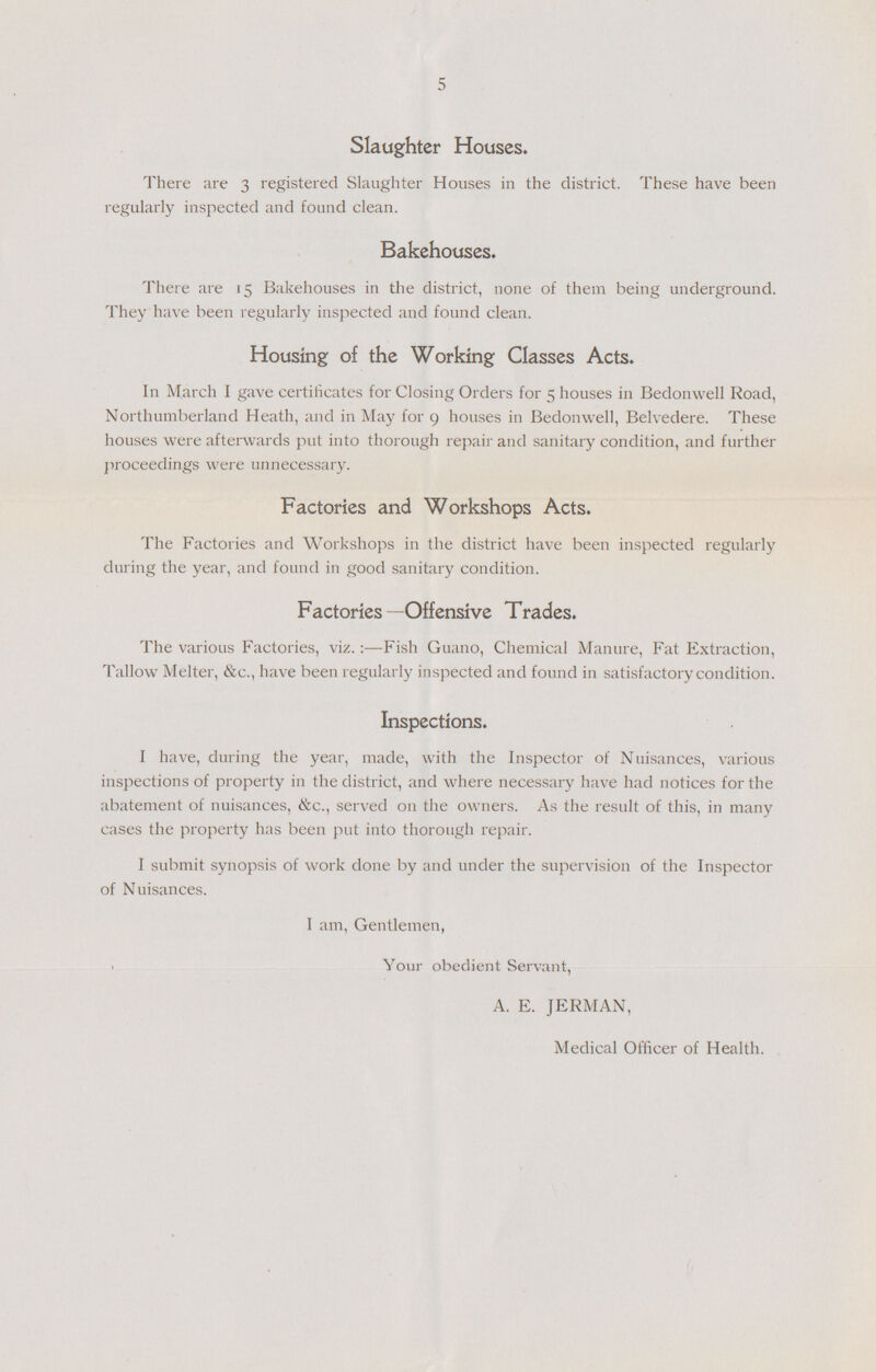 5 Slaughter Houses. There are 3 registered Slaughter Houses in the district. These have been regularly inspected and found clean. Bakehouses. There are 15 Bakehouses in the district, none of them being underground. They have been regularly inspected and found clean. Housing of the Working Classes Acts. In March I gave certificates for Closing Orders for 5 houses in Bedonwell Road, Northumberland Heath, and in May for 9 houses in Bedonwell, Belvedere. These houses were afterwards put into thorough repair and sanitary condition, and further proceedings were unnecessary. Factories and Workshops Acts. The Factories and Workshops in the district have been inspected regularly during the year, and found in good sanitary condition. Factories —Offensive Trades. The various Factories, viz.:—Fish Guano, Chemical Manure, Fat Extraction, Tallow Melter, &c., have been regularly inspected and found in satisfactory condition. Inspections. I have, during the year, made, with the Inspector of Nuisances, various inspections of property in the district, and where necessary have had notices for the abatement of nuisances, &c., served on the owners. As the result of this, in many cases the property has been put into thorough repair. I submit synopsis of work done by and under the supervision of the Inspector of Nuisances. I am, Gentlemen, Your obedient Servant, A. E. JERMAN, Medical Officer of Health.