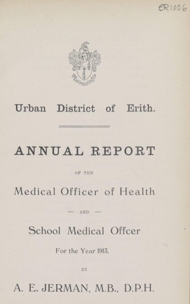 ER 1006 Urban District of Erith. ANNUAL REPORT of the Medical Officer of Health and School Medical Offcer For the Year 1913, by A. E. JERMAN, M.B., D.P.H.