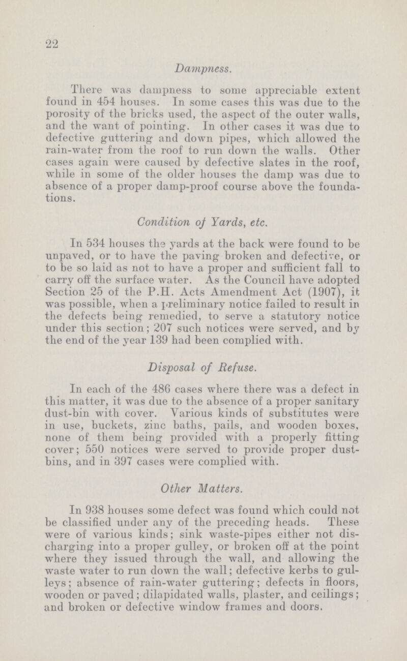 22 Dampness. There was dampness to some appreciable extent found in 454 houses. In some cases this was due to the porosity of the bricks used, the aspect of the outer walls, and the want of pointing. In other cases it was due to defective guttering and down pipes, which allowed the rain-water from the roof to run down the walls. Other cases again were caused by defective slates in the roof, while in some of the older houses the damp was due to absence of a proper damp-proof course above the founda tions. Condition of Yards, etc. In 534 houses The yards at the back were found to be unpaved, or to have the paving broken and defective, or to be so laid as not to have a proper and sufficient fall to carry off the surface water. As the Council have adopted Section 25 of the P.H. Acts Amendment Act (1907), it was possible, when a preliminary notice failed to result in the defects being remedied, to serve a statutory notice under this section; 207 such notices were served, and by the end of the year 139 had been complied with. Disposal of Refuse. In each of the 486 cases where there was a defect in this matter, it was due to the absence of a proper sanitary dust-bin with cover. Various kinds of substitutes were in use, buckets, zinc baths, pails, and wooden boxes, none of them being provided with a properly fitting cover; 550 notices were served to provide proper dust bins, and in 397 cases were complied with. Other Matters. In 938 houses some defect was found which could not be classified under any of the preceding heads. These were of various kinds; sink waste-pipes either not dis charging into a proper gulley, or broken off at the point where they issued through the wall, and allowing the waste water to run down the wall; defective kerbs to gul leys; absence of rain-water guttering; defects in floors, wooden or paved; dilapidated walls, plaster, and ceilings; and broken or defective window frames and doors.