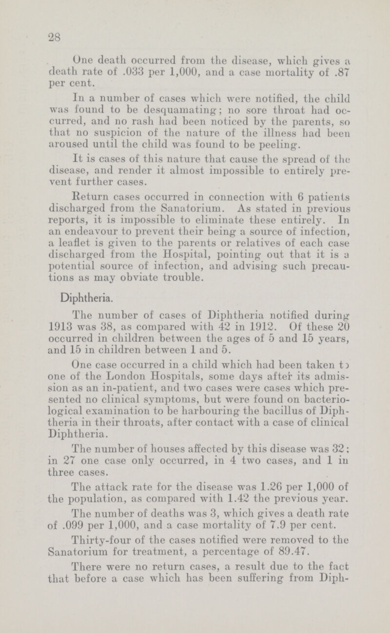 28 One death occurred from the disease, which gives a death rate of .033 per 1,000, aud a case mortality of .87 per cent. In a number of cases which were notified, the child was found to be desquamating; no sore throat had oc curred, and no rash had been noticed by the parents, so that no suspicion of the nature of the illness had been aroused until the child was found to be peeling. It is cases of this nature that cause the spread of the disease, and render it almost impossible to entirely pre vent further cases. Return cases occurred in connection with 6 patients discharged from the Sanatorium. As stated in previous reports, it is impossible to eliminate these entirely. In an endeavour to prevent their being a source of infection, a leaflet is given to the parents or relatives of each case discharged from the Hospital, pointing out that it is a potential source of infection, and advising such precau tions as may obviate trouble. Diphtheria. The number of cases of Diphtheria notified during 1913 was 38, as compared with 42 in 1912. Of these 20 occurred in children between the ages of 5 and 15 years, and 15 in children between 1 and 5. One case occurred in a child which had been taken to one of the London Hospitals, some days after its admis sion as an in-patient, and two cases were cases which pre sented no clinical symptoms, but were found on bacterio logical examination to be harbouring the bacillus of Diph theria in their throats, after contact with a case of clinical Diphtheria. The number of houses affected by this disease was 32; in 27 one case only occurred, in 4 two cases, and 1 in three cases. The attack rate for the disease was 1.26 per 1,000 of the population, as compared with 1.42 the previous year. The number of deaths was 3, which gives a death rate of .099 per 1,000, and a case mortality of 7.9 per cent. Thirty-four of the cases notified were removed to the Sanatorium for treatment, a percentage of 89.47. There were no return cases, a result due to the fact that before a case which has been suffering from Diph-