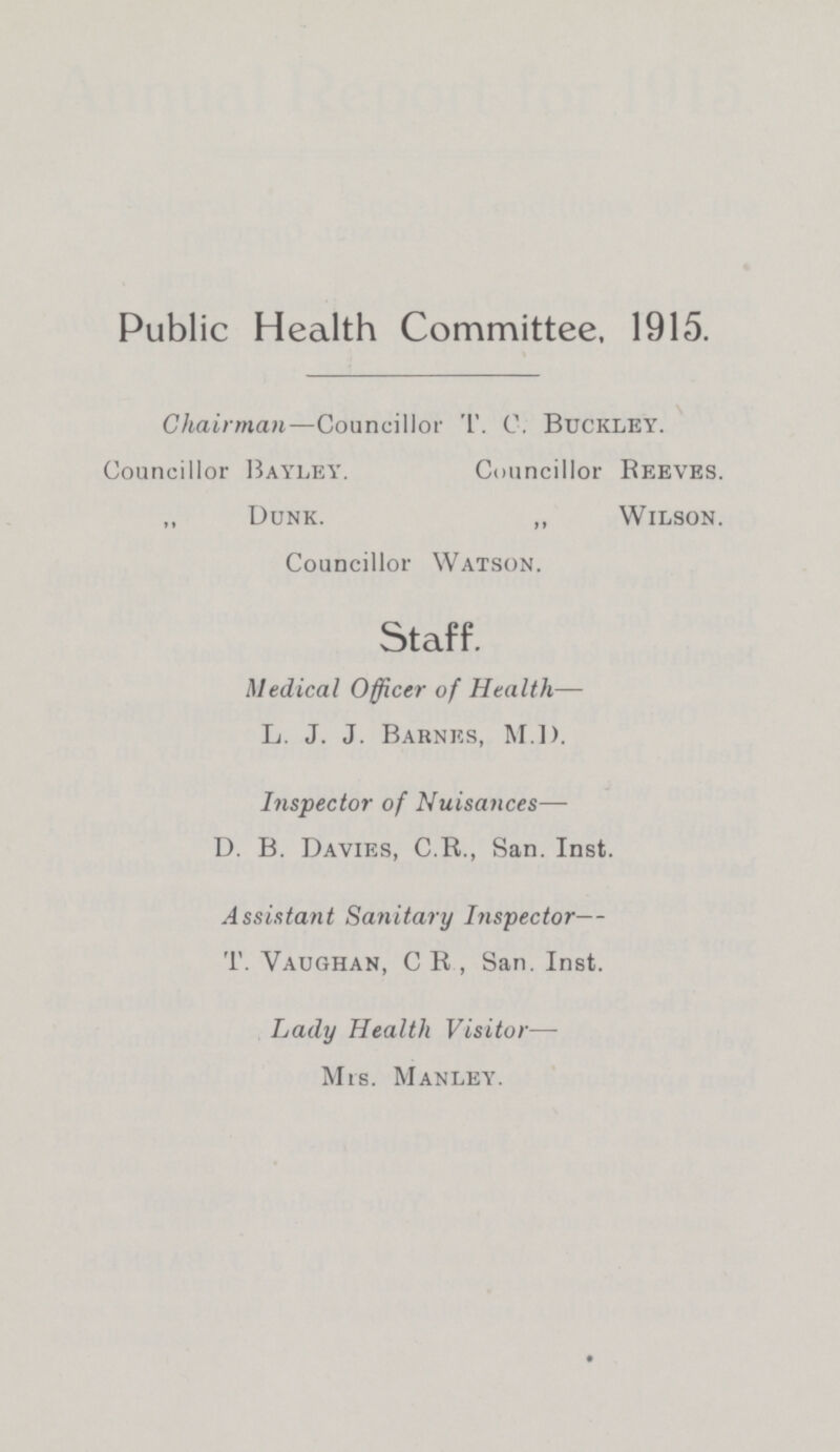 Public Health Committee. 1915. Chairman—Councillor T. C. Buckley. Councillor Bayley. Councillor Reeves. Dunk. ,, Wilson. Councillor Watson. Staff. Medical Officer of Health— L. J. J. Barnes, M.I). Inspector of Nuisances— D. B. Davies, C.R., San. Inst. Assistant Sanitary Inspector— T. Yaughan, C R , San. Inst. Lady Health Visitor— Mrs. Manley.