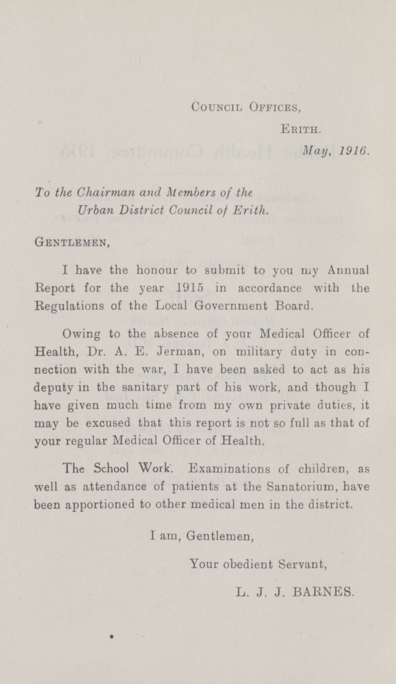 Council Offices, Erith. May, 1916. To the Chairman and Members of the Urban District Council of Erith. Gentlemen, I have the honour to submit to you my Annual Report for the year 1915 in accordance with the Regulations of the Local Government Board. Owing to the absence of your Medical Officer of Health, Dr. A. E. Jerman, on military duty in con nection with the war, I have been asked to act as his deputy in the sanitary part of his work, and though I have given much time from my own private duties, it may be excused that this report is not so full as that of your regular Medical Officer of Health. The School Work. Examinations of children, as well as attendance of patients at the Sanatorium, have been apportioned to other medical men in the district. I am, Gentlemen, Your obedient Servant, L.J. J. BARNES.