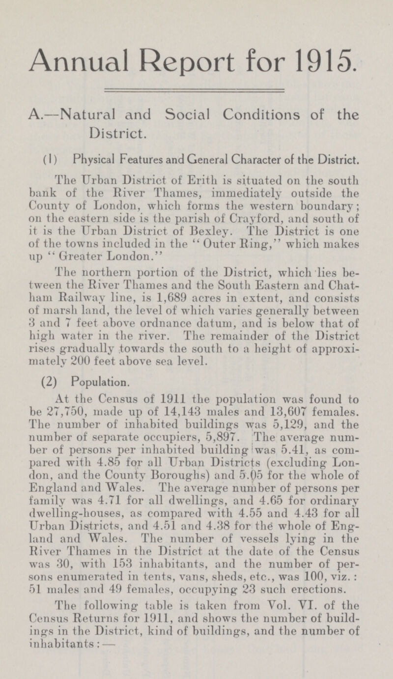 Annual Report for 1915. A.—Natural and Social Conditions of the District. (1) Physical Features and General Character of the District. The Urban District of Erith is situated on the south bank of the River Thames, immediately outside the County of London, which forms the western boundary; on the eastern side is the parish of Crayford, and south of it is the Urban District of Bexley. The District is one of the towns included in the Outer Ring, which makes up  Greater London. The northern portion of the District, which lies be tween the River Thames and the South Eastern and Chat ham Railway line, is 1,689 acres in extent, and consists of marsh land, the level of which varies generally between 3 and 7 feet above ordnance datum, and is below that of high water in the river. The remainder of the District rises gradually towards the south to a height of approxi mately 200 feet above sea level. (2) Population. At the Census of 1911 the population was found to be 27,750, made up of 14,143 males and 13,607 females. The number of inhabited buildings was 5,129, and the number of separate occupiers, 5,897. The average num ber of persons per inhabited building was 5.41, as com pared with 4.85 for all Urban Districts (excluding Lon don, and the County Boroughs) and 5.05 for the whole of England and Wales. The average number of persons per family was 4.71 for all dwellings, and 4.65 for ordinary dwelling-houses, as compared with 4.55 and 4.43 for all Urban Districts, and 4.51 and 4.38 for the whole of Eng land and Wales. The number of vessels lying in the River Thames in the District at the date of the Census was 30, with 153 inhabitants, and the number of per sons enumerated in tents, vans, sheds, etc., was 100, viz. : 51 males and 49 females, occupying 23 such erections. The following table is taken from Vol. VI. of the Census Returns for 1911, and shows the number of build ings in the District, kind of buildings, and the number of inhabitants:—