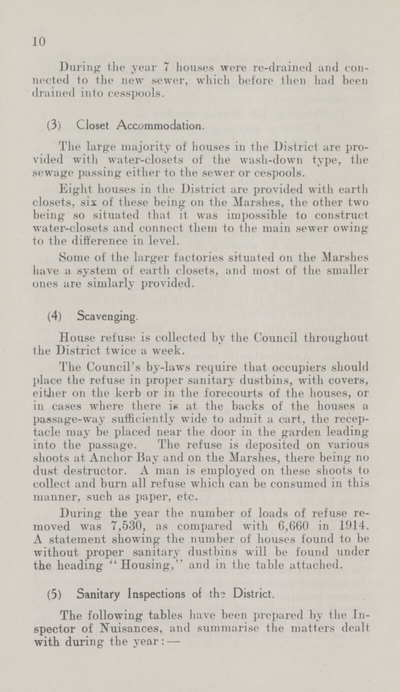 10 During the year 7 houses were re-drained and con nected to the new sewer, which before then had been drained into cesspools. (3) Closet Accommodation. The large majority of houses in the District are pro vided with water-closets of the wash-down type, the sewage passing either to the sewer or cespools. Eight houses in the District are provided with earth closets, six of these being on the Marshes, the other two being so situated that it was impossible to construct water-closets and connect them to the main sewer owing to the difference in level. Some of the larger factories situated on the Marshes have a system of earth closets, and most of the smaller ones are simlarly provided. (4) Scavenging. House refuse is collected by the Council throughout the District twice a week. The Council's by-laws require that occupiers should place the refuse in proper sanitary dustbins, with covers, either on the kerb or in the forecourts of the houses, or in cases where there in at the backs of the houses a passage-way sufficiently wide to admit a cart, the recep tacle may be placed near the door in the garden leading into the passage. The refuse is deposited on various shoots at Anchor Bay and on the Marshes, there being no dust destructor. A man is employed on these shoots to collect and burn all refuse which can be consumed in this manner, such as paper, etc. During the year the number of loads of refuse re moved was 7,530, as compared with 6,660 in 1914. A statement showing the number of houses found to be without proper sanitary dustbins will be found under the heading Housing, and in the table attached. (5) Sanitary Inspections of the District. The following tables have been prepared by the In spector of Nuisances, and summarise the matters dealt with during the year:—